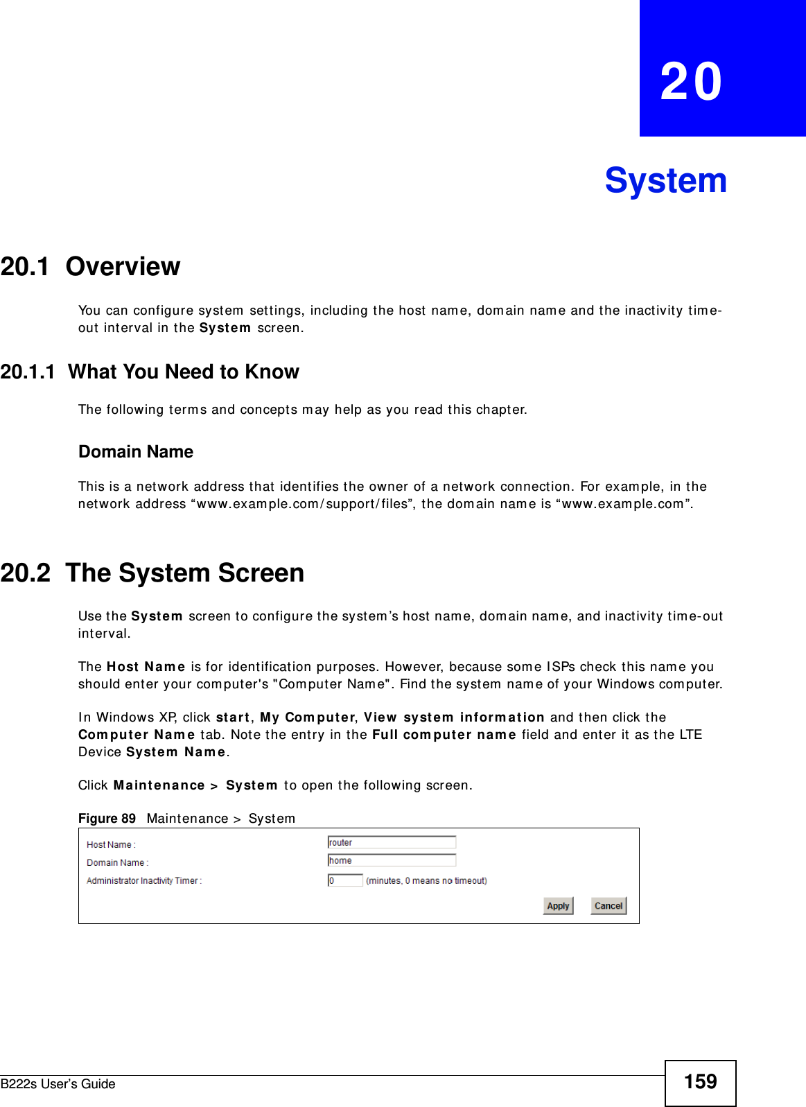 B222s User’s Guide 159CHAPTER   20System20.1  Overview You can configure syst em  set t ings, including t he host nam e, dom ain nam e and the inactivity t im e-out  int erval in t he Syst e m  screen.    20.1.1  What You Need to KnowThe following term s and concept s m ay help as you read this chapt er.Domain NameThis is a network address that  ident ifies t he owner of a network connect ion. For exam ple, in the network address “ www.exam ple.com / support / files”, t he dom ain nam e is “ www.exam ple.com ”. 20.2  The System ScreenUse t he Sy st em  screen t o configure t he system ’s host  nam e, dom ain nam e, and inactivity t im e- out  int erval.The H ost  N am e  is for ident ification purposes. However, because som e I SPs check t his nam e you should ent er your com put er&apos;s &quot;Com puter Nam e&quot;. Find t he syst em  nam e of your Windows com put er. I n Windows XP, click st a r t , My Com put e r, View  syst em  inform a t ion and t hen click t he Com put e r  N a m e t ab. Note t he ent ry in t he Full com put er  na m e field and ent er it  as the LTE Device Syst em  Na m e .Click M a int e n a n ce &gt;  Syst e m  t o open t he following screen. Figure 89   Maint enance &gt;  System  