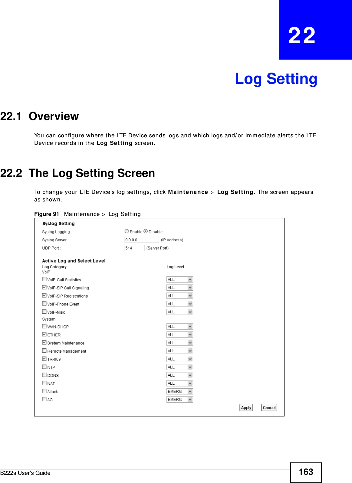 B222s User’s Guide 163CHAPTER   22Log Setting22.1  Overview You can configure where t he LTE Device sends logs and which logs and/ or im m ediate alerts t he LTE Device records in the Log Set t ing screen.22.2  The Log Setting ScreenTo change your LTE Device’s log sett ings, click Maint enance &gt;  Log Se t t in g. The screen appears as shown.Figure 91   Maint enance &gt;  Log Set t ing