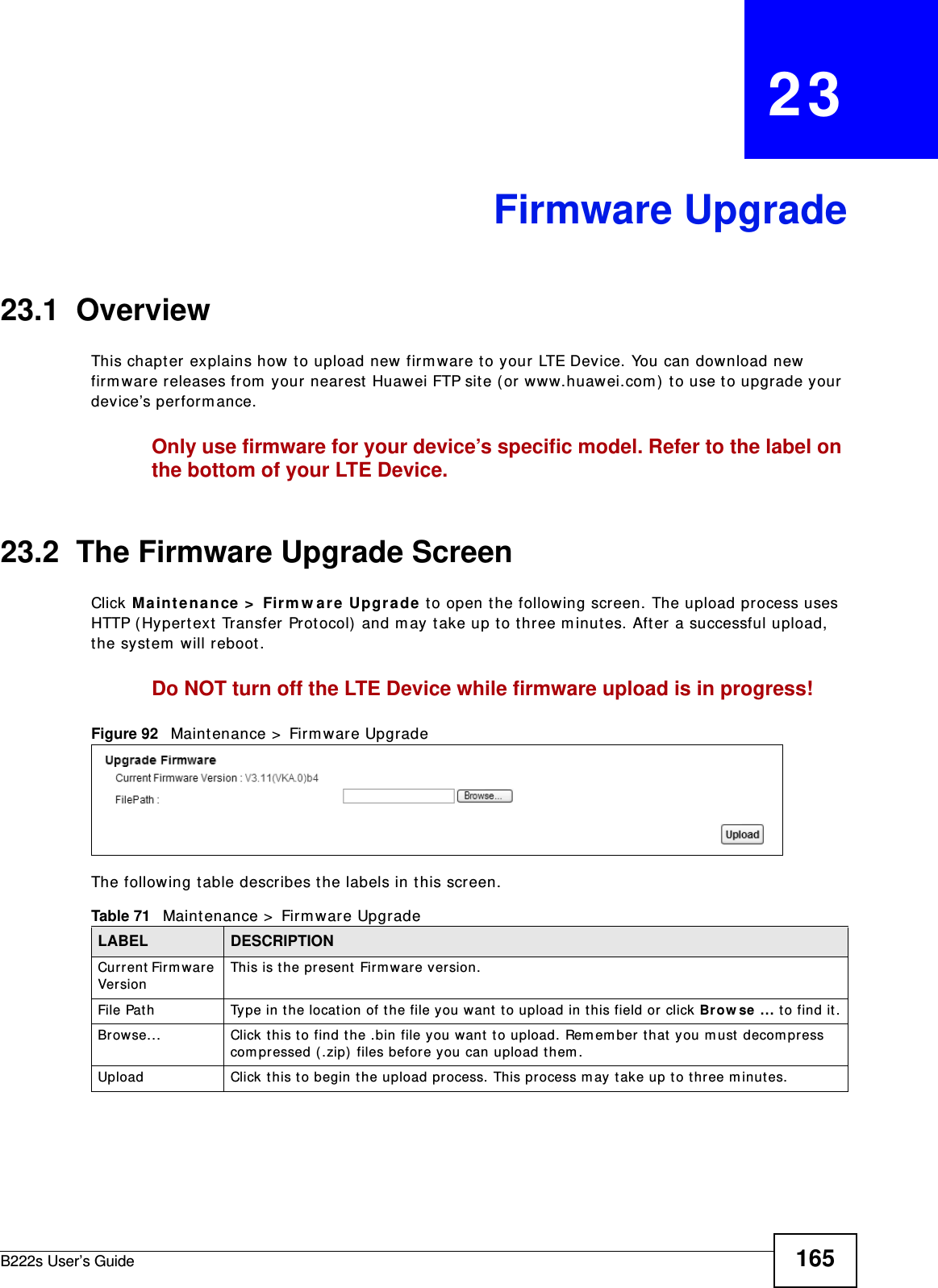 B222s User’s Guide 165CHAPTER   23Firmware Upgrade23.1  OverviewThis chapt er  explains how t o upload new firm ware t o your LTE Device. You can download new firm ware releases from  your nearest Huawei FTP site ( or www.huawei.com ) to use t o upgrade your device’s perform ance.Only use firmware for your device’s specific model. Refer to the label on the bottom of your LTE Device.23.2  The Firmware Upgrade ScreenClick M a int e nance &gt;  Firm w ar e  Upgra de to open the following screen. The upload process uses HTTP ( Hypert ext  Transfer Prot ocol) and m ay take up to t hree m inutes. Aft er a successful upload, the system  will reboot . Do NOT turn off the LTE Device while firmware upload is in progress!Figure 92   Maint enance &gt;  Firm war e UpgradeThe following t able describes t he labels in t his screen. Table 71   Maintenance &gt;  Firm ware UpgradeLABEL DESCRIPTIONCur ren t  Fir m war e Ve r sionThis is t he present Firm war e version. File Path Type in t he locat ion of the file you want t o upload in t his field or click Br ow se  ... to find it .Br owse...  Click t his t o find t he .bin file you want t o upload.  Rem em ber t hat you m ust  decom press com pressed (.zip)  files befor e you can upload t hem . Upload  Click t his to begin t he upload process. This process m ay t ake up t o t hree m inut es.