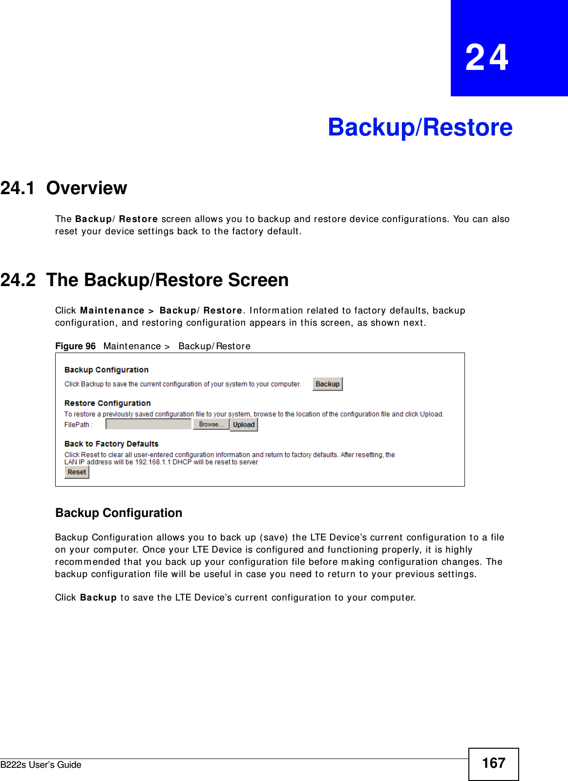 B222s User’s Guide 167CHAPTER   24Backup/Restore24.1  OverviewThe Ba ck up/ Re st or e  screen allows you to backup and rest ore device configurations. You can also reset your device sett ings back to t he factory default .24.2  The Backup/Restore Screen Click M a in t e na nce  &gt;  Ba ck u p/ Rest or e. I nform ation relat ed to factory defaults, backup configurat ion, and restoring configuration appear s in this screen, as shown next .Figure 96   Maint enance &gt;   Backup/ Rest oreBackup Configuration Backup Configurat ion allows you t o back up ( save)  t he LTE Device’s current configurat ion to a file on your com puter. Once your LTE Device is configured and funct ioning pr operly, it  is highly recom m ended t hat  you back up your configurat ion file before m aking configurat ion changes. The backup configurat ion file will be useful in case you need to return t o your previous sett ings. Click Ba ckup t o save the LTE Device’s current configurat ion t o your com put er.