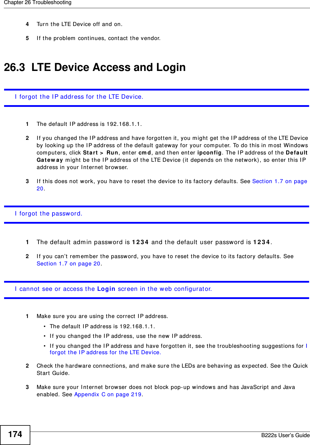 Chapter 26 TroubleshootingB222s User’s Guide1744Turn t he LTE Device off and on. 5I f t he problem  cont inues, cont act  t he vendor.26.3  LTE Device Access and LoginI  forgot t he I P address for t he LTE Device.1The default I P address is 192.168.1.1.2I f you changed t he I P address and have forgot t en it, you m ight get the I P address of t he LTE Device by looking up t he I P address of the default gat eway for your com put er. To do t his in m ost Windows com puters, click Sta rt  &gt;  Ru n, ent er cm d, and t hen ent er ipconfig. The I P address of t he De fa ult  Ga t ew a y m ight be t he I P address of t he LTE Device ( it  depends on the network) , so ent er t his I P address in your I nt ernet  brow ser. 3I f t his does not  work, you have t o reset  t he device to it s fact ory default s. See Sect ion 1.7 on page 20.I  forgot t he password.1The default  adm in password is 1 2 3 4  and t he default  user password is 1 2 3 4 .2I f you can’t  rem em ber the password, you have t o r eset the device to it s factory default s. See Section 1.7 on page 20.I  cannot see or access t he Login screen in the web configurat or.1Make sure you are using t he correct  I P address.• The default I P address is 192.168.1.1.• I f you changed t he I P address, use t he new I P address.• I f you changed t he I P address and have forgot t en it, see t he t roubleshooting suggestions for I  forgot  t he I P address for t he LTE Device.2Check the hardware connect ions, and m ake sure t he LEDs are behaving as expect ed. See t he Quick St art  Guide.3Make sure your I nt ernet  browser does not  block pop- up windows and has JavaScript  and Java enabled. See Appendix C on page 219.