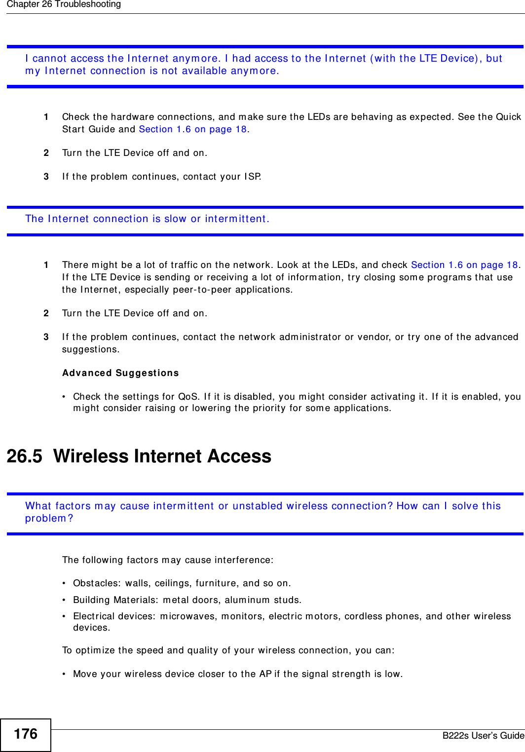Chapter 26 TroubleshootingB222s User’s Guide176I  cannot  access t he I nt ernet  anym ore. I  had access t o the I nt ernet  (with the LTE Device), but  m y I nt ernet connection is not  available anym ore.1Check the hardware connect ions, and m ake sure t he LEDs are behaving as expect ed. See t he Quick St art  Guide and Section 1.6 on page 18.2Turn t he LTE Device off and on. 3I f t he problem  cont inues, cont act  your I SP. The I nt ernet  connection is slow  or int erm itt ent .1There m ight  be a lot  of t raffic on t he network. Look at  t he LEDs, and check Section 1.6 on page 18. I f t he LTE Device is sending or receiving a lot  of inform at ion, try closing som e program s t hat  use the I nt ernet , especially peer- t o-peer applications. 2Turn t he LTE Device off and on. 3I f t he problem  cont inues, cont act  t he net work adm inistrat or or vendor, or try one of the advanced suggest ions.Adva nced Suggest ions• Check the set tings for QoS. I f it is disabled, you m ight  consider activating it . I f it  is enabled, you m ight  consider raising or  lowering t he priority for som e applicat ions. 26.5  Wireless Internet AccessWhat  factors m ay cause int erm it tent  or unstabled wireless connect ion? How can I  solve t his problem ?The following fact ors m ay cause interference:• Obst acles:  walls, ceilings, furnit ure, and so on.• Building Materials:  m etal doors, alum inum  st uds.• Electrical devices:  m icrowaves, m onitors, elect ric m ot ors, cordless phones, and ot her wireless devices.To optim ize t he speed and qualit y of your wireless connect ion, you can:• Move your wireless device closer to t he AP if t he signal st rengt h is low.