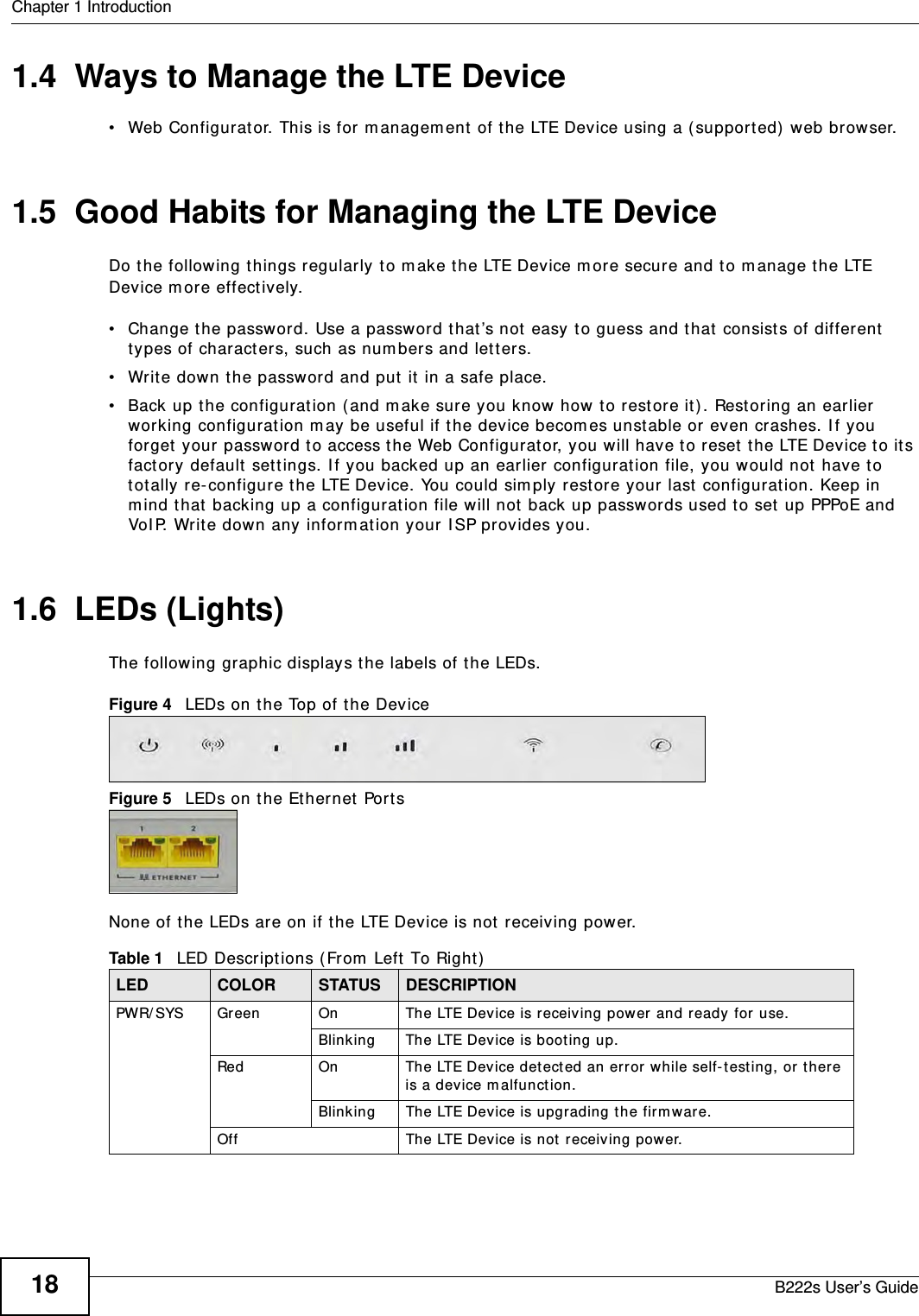 Chapter 1 IntroductionB222s User’s Guide181.4  Ways to Manage the LTE Device• Web Configurat or. This is for m anagem ent  of the LTE Device using a ( support ed)  web browser.1.5  Good Habits for Managing the LTE DeviceDo t he following t hings regularly t o m ake the LTE Device m ore secur e and to m anage t he LTE Device m ore effect ively.• Change t he password. Use a password that ’s not  easy t o guess and that  consist s of different types of charact ers, such as num bers and let t ers.• Writ e down the password and put  it  in a safe place.• Back up t he configurat ion ( and m ake sur e you know how t o restore it ) . Restoring an earlier working configurat ion m ay be useful if the device becom es unst able or even crashes. I f you forget your password to access t he Web Configurat or, you will have t o r eset the LTE Device t o its fact ory default set tings. I f you backed up an earlier configurat ion file, you would not have t o tot ally re- configure t he LTE Device. You could sim ply restore your last  configurat ion. Keep in m ind t hat  backing up a configurat ion file will not  back up passwords used t o set up PPPoE and VoI P. Writ e down any inform ation your I SP provides you.1.6  LEDs (Lights)The following graphic displays t he labels of t he LEDs.Figure 4   LEDs on t he Top of t he DeviceFigure 5   LEDs on t he Et hernet PortsNone of the LEDs are on if the LTE Device is not  receiving power.Table 1   LED Descript ions ( From  Left  To Right )LED COLOR STATUS DESCRIPTIONPWR/ SYS Green On The LTE Device is receiv ing power and ready for use.Blinking The LTE Device is booting up.Red  On The LTE Device detected an error while self- test ing,  or  t here is a device m alfunct ion.Blinking The LTE Device is upgrading t he firm ware.Off The LTE Device is not  receiv ing power.