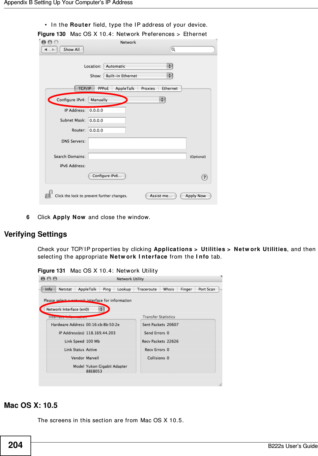 Appendix B Setting Up Your Computer’s IP AddressB222s User’s Guide204• In the Rou t e r field, type the I P address of your device.Figure 130   Mac OS X 10.4:  Network Preferences &gt;  Et hernet6Click Apply N ow  and close t he window.Verifying SettingsCheck your  TCP/ IP propert ies by clicking Applicat ions &gt;  Ut ilit ies &gt;  N e t w ork  Ut ilit ies, and t hen select ing t he appropriat e N et w or k I nt e rfa ce from  the I nfo tab.Figure 131   Mac OS X 10.4:  Network Ut ilit yMac OS X: 10.5The screens in t his section ar e from  Mac OS X 10.5.