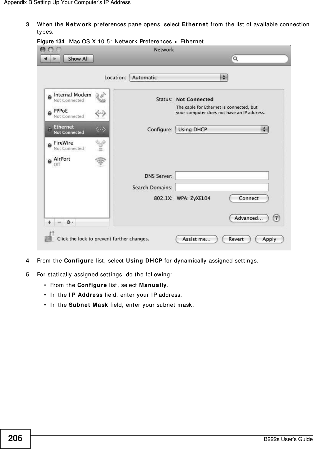 Appendix B Setting Up Your Computer’s IP AddressB222s User’s Guide2063When the N e t w or k  preferences pane opens, select  Et he r ne t  from  t he list  of available connect ion types.Figure 134   Mac OS X 10.5:  Network Preferences &gt;  Et hernet4From  t he Configur e  list , select  Using D H CP for  dynam ically assigned set tings.5For stat ically assigned set t ings, do the follow ing:• From the Configur e  list, select  M anually.• In the I P Address field, ent er  your I P address.• In the Subn et  M a sk  field, ent er your subnet m ask.