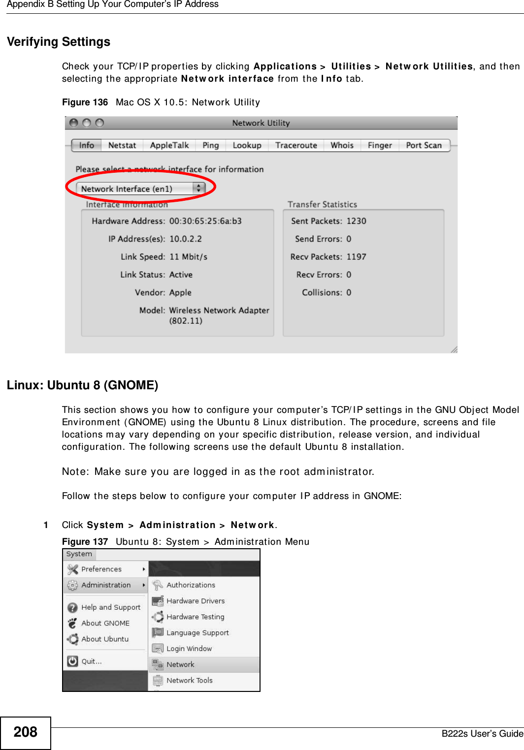 Appendix B Setting Up Your Computer’s IP AddressB222s User’s Guide208Verifying SettingsCheck your  TCP/ IP propert ies by clicking Applicat ions &gt;  Ut ilit ies &gt;  N e t w ork  Ut ilit ies, and t hen select ing t he appropriat e N et w or k in t er face from  the I nfo tab.Figure 136   Mac OS X 10.5:  Network Ut ilit yLinux: Ubuntu 8 (GNOME)This sect ion shows you how to configure your com put er ’s TCP/ I P set tings in t he GNU Object Model Environm ent ( GNOME) using t he Ubunt u 8 Linux dist ribut ion. The pr ocedur e, screens and file locations m ay vary depending on your specific distribut ion, release version, and individual configurat ion. The following screens use t he default Ubuntu 8 inst allat ion.Not e:  Make sure you are logged in as the root  adm inistrat or. Follow t he steps below t o configure your  com puter I P address in GNOME:  1Click System  &gt;  Adm inist ra t ion &gt;  N e t w ork .Figure 137   Ubunt u 8:  System  &gt;  Adm inistrat ion Menu