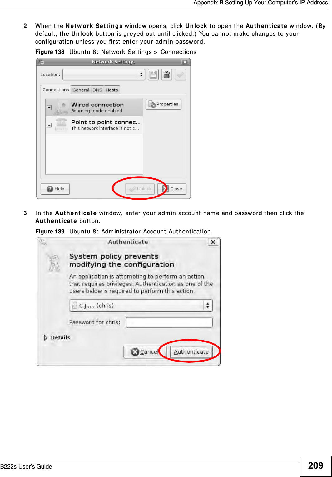  Appendix B Setting Up Your Computer’s IP AddressB222s User’s Guide 2092When the N e t w or k  Set t ings window  opens, click Unlock  t o open t he Au t he n t ica t e window. ( By default, t he Unlock butt on is greyed out until clicked.)  You cannot  m ake changes t o your configurat ion unless you first  enter your adm in password.Figure 138   Ubunt u 8:  Network Sett ings &gt;  Connect ions3I n t he Au t he nt ica t e  window, ent er your adm in account  nam e and password t hen click the Au t he n t ica t e butt on.Figure 139   Ubunt u 8:  Adm inistrator Account  Aut hent icat ion