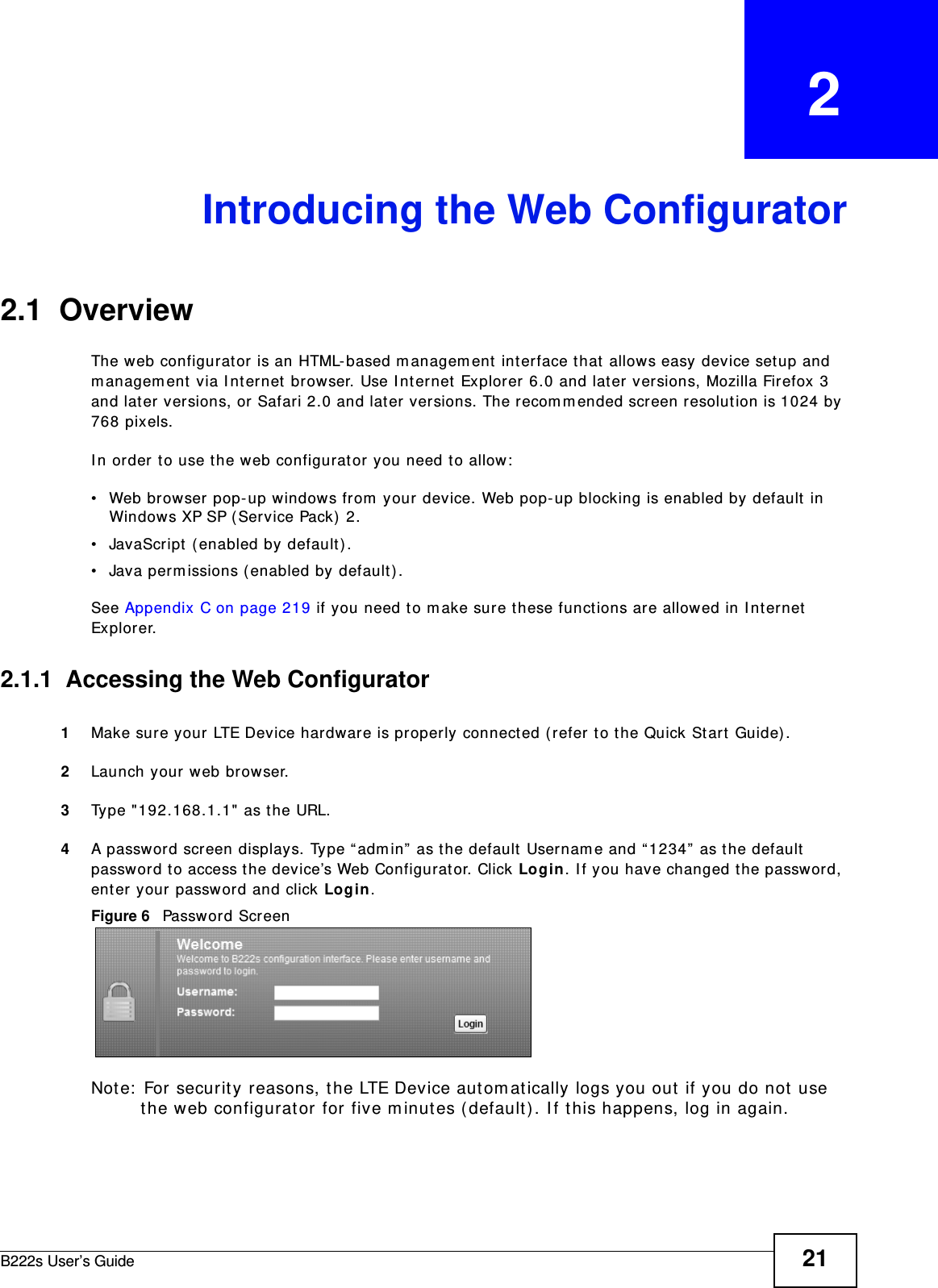B222s User’s Guide 21CHAPTER   2Introducing the Web Configurator2.1  OverviewThe web configurator is an HTML- based m anagem ent  int erface t hat  allows easy device set up and m anagem ent via I nt ernet browser. Use I nt ernet Explorer 6.0 and later versions, Mozilla Firefox 3 and lat er versions, or Safari 2.0 and lat er versions. The recom m ended screen resolut ion is 1024 by 768 pixels.I n order t o use t he web configurat or you need t o allow:• Web browser pop- up windows from  your device. Web pop- up blocking is enabled by default in Windows XP SP (Service Pack)  2.• JavaScript  ( enabled by default ).• Java perm issions ( enabled by default) .See Appendix C on page 219 if you need t o m ake sure these functions are allowed in I nt ernet  Explorer.2.1.1  Accessing the Web Configurator1Make sure your LTE Device hardware is properly connect ed ( refer t o t he Quick St art  Guide) .2Launch your web br owser.3Type &quot;192.168.1.1&quot; as t he URL.4A password screen displays. Ty pe “ adm in”  as t he default  Usernam e and “1234”  as t he default  passw ord to access the device’s Web Configurat or. Click Login. I f you have changed t he passwor d, enter your password and click Login.Figure 6   Password ScreenNote:  For security reasons, t he LTE Device aut om at ically logs you out  if you do not use the web configurator for five m inutes ( default) . I f t his happens, log in again. 