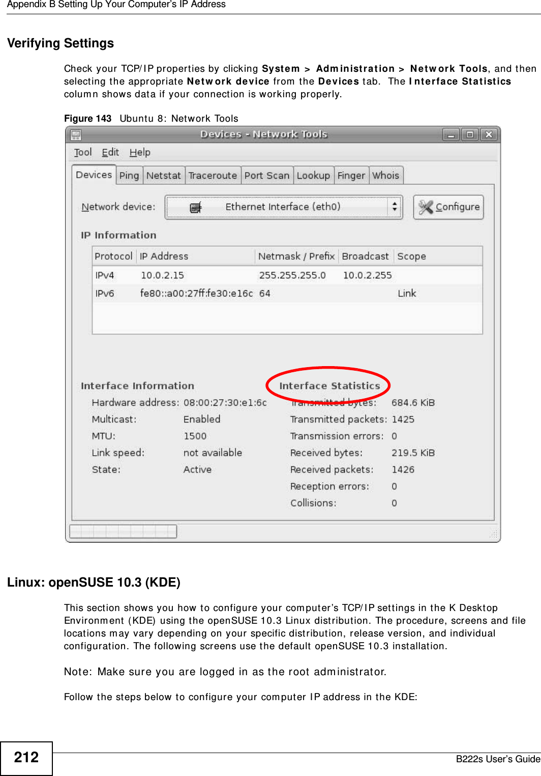 Appendix B Setting Up Your Computer’s IP AddressB222s User’s Guide212Verifying SettingsCheck your TCP/ I P pr operties by clicking Syst em  &gt;  Adm inist r a tion &gt;  N et w or k  Tools, and then select ing t he appropriat e N et w or k  device fr om  the De vices t ab.  The I nt er face St a t ist ics colum n shows dat a if your connection is working properly.Figure 143   Ubunt u 8:  Network ToolsLinux: openSUSE 10.3 (KDE)This sect ion shows you how to configur e your com puter’s TCP/ I P sett ings in t he K Deskt op Envir onm ent ( KDE)  using t he openSUSE 10.3 Linux dist ribution. The procedure, screens and file locations m ay vary depending on your specific distribut ion, release version, and individual configurat ion. The following screens use t he default  openSUSE 10.3 installat ion.Not e:  Make sure you are logged in as the root  adm inistrat or. Follow t he steps below t o configure your  com puter I P address in t he KDE: