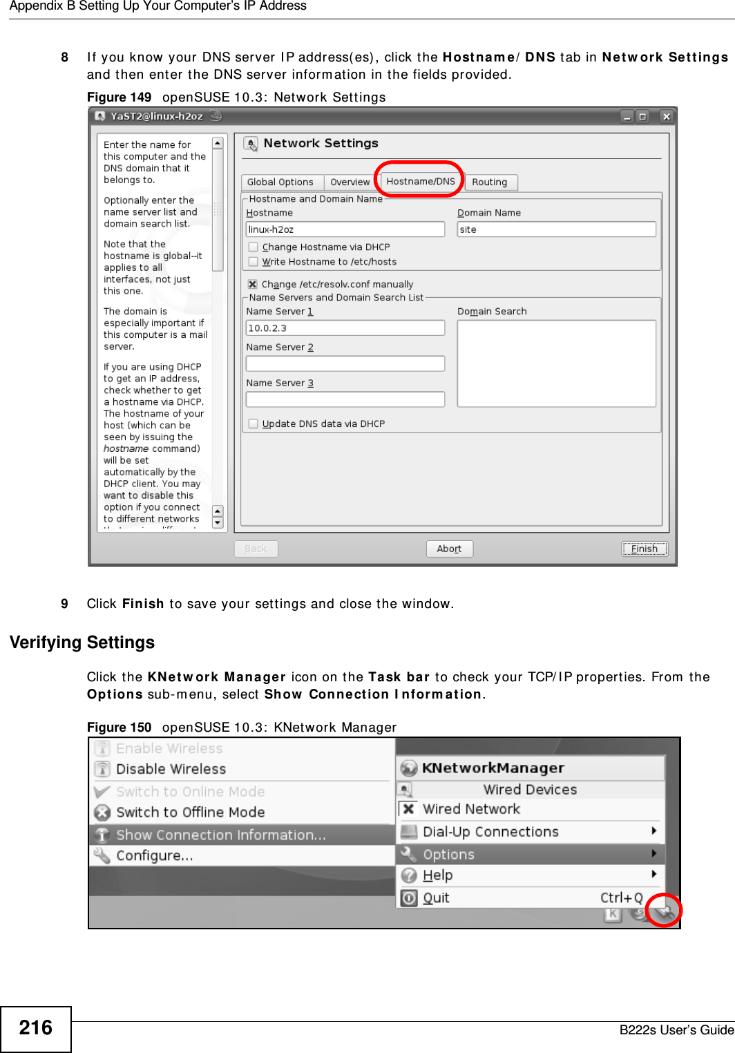 Appendix B Setting Up Your Computer’s IP AddressB222s User’s Guide2168I f you know your DNS server I P addr ess( es) , click the H ost n am e / D N S tab in N et w or k  Set tings and t hen ent er t he DNS server inform at ion in the fields provided.Figure 149   openSUSE 10.3:  Net work Sett ings9Click Finish t o save your sett ings and close t he window.Verifying SettingsClick t he KN et w or k Ma na ger icon on the Ta sk  ba r  t o check your TCP/ I P propert ies. From  t he Opt io ns sub-m enu, select  Show  Conne ct ion I nfor m at ion.Figure 150   openSUSE 10.3:  KNet work Manager