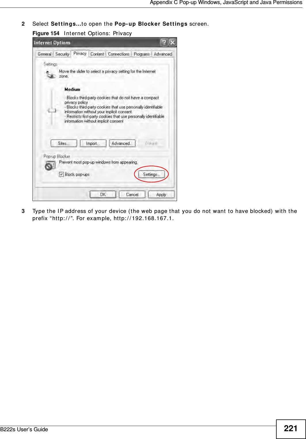  Appendix C Pop-up Windows, JavaScript and Java PermissionsB222s User’s Guide 2212Select  Se t t in gs…t o open t he Pop- up Block er Set t ings screen.Figure 154   I nt ernet  Opt ions:  Privacy3Type t he I P address of your  device ( the web page t hat you do not  want  t o have blocked)  wit h t he prefix “ ht t p: / / ”. For exam ple, htt p: / / 192.168.167.1. 