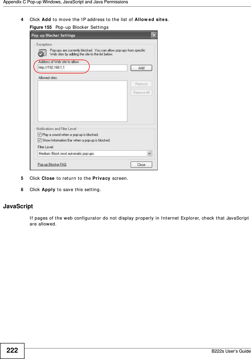 Appendix C Pop-up Windows, JavaScript and Java PermissionsB222s User’s Guide2224Click Add t o m ove the I P address t o t he list  of Allow e d sit es.Figure 155   Pop-up Blocker Set t ings5Click Close t o ret urn to t he Pr iva cy screen. 6Click Apply t o save this sett ing. JavaScriptI f pages of t he web configurat or do not display properly in I nternet  Explorer, check that JavaScript  are allowed. 