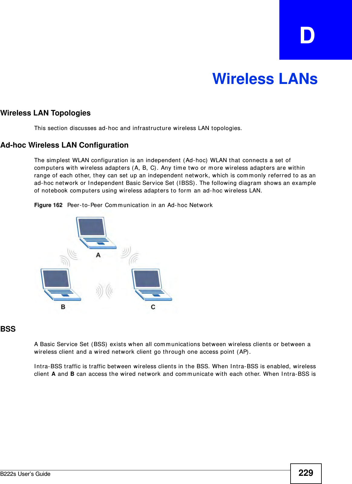 B222s User’s Guide 229APPENDIX   DWireless LANsWireless LAN TopologiesThis sect ion discusses ad- hoc and infrastructure wireless LAN t opologies.Ad-hoc Wireless LAN ConfigurationThe sim plest WLAN configurat ion is an independent  ( Ad- hoc)  WLAN t hat  connects a set of com puters wit h wireless adapt ers ( A, B, C). Any t im e t wo or m ore wireless adapt ers are within range of each other, t hey can set up an independent  net w ork, which is com m only referred to as an ad- hoc net work or I ndependent  Basic Service Set  ( I BSS) . The following diagram  show s an exam ple of not ebook com put ers using wireless adapt ers t o for m  an ad- hoc wireless LAN. Figure 162   Peer- t o- Peer Com m unicat ion in an Ad- hoc NetworkBSSA Basic Service Set ( BSS)  exists when all com m unicat ions bet ween wireless client s or bet w een a wir eless client  and a wired net work client go t hrough one access point (AP) . I nt ra- BSS t raffic is t raffic bet ween wireless client s in t he BSS. When I nt ra- BSS is enabled, wireless client A and B can access t he wired network and com m unicate with each ot her. When I nt ra- BSS is 