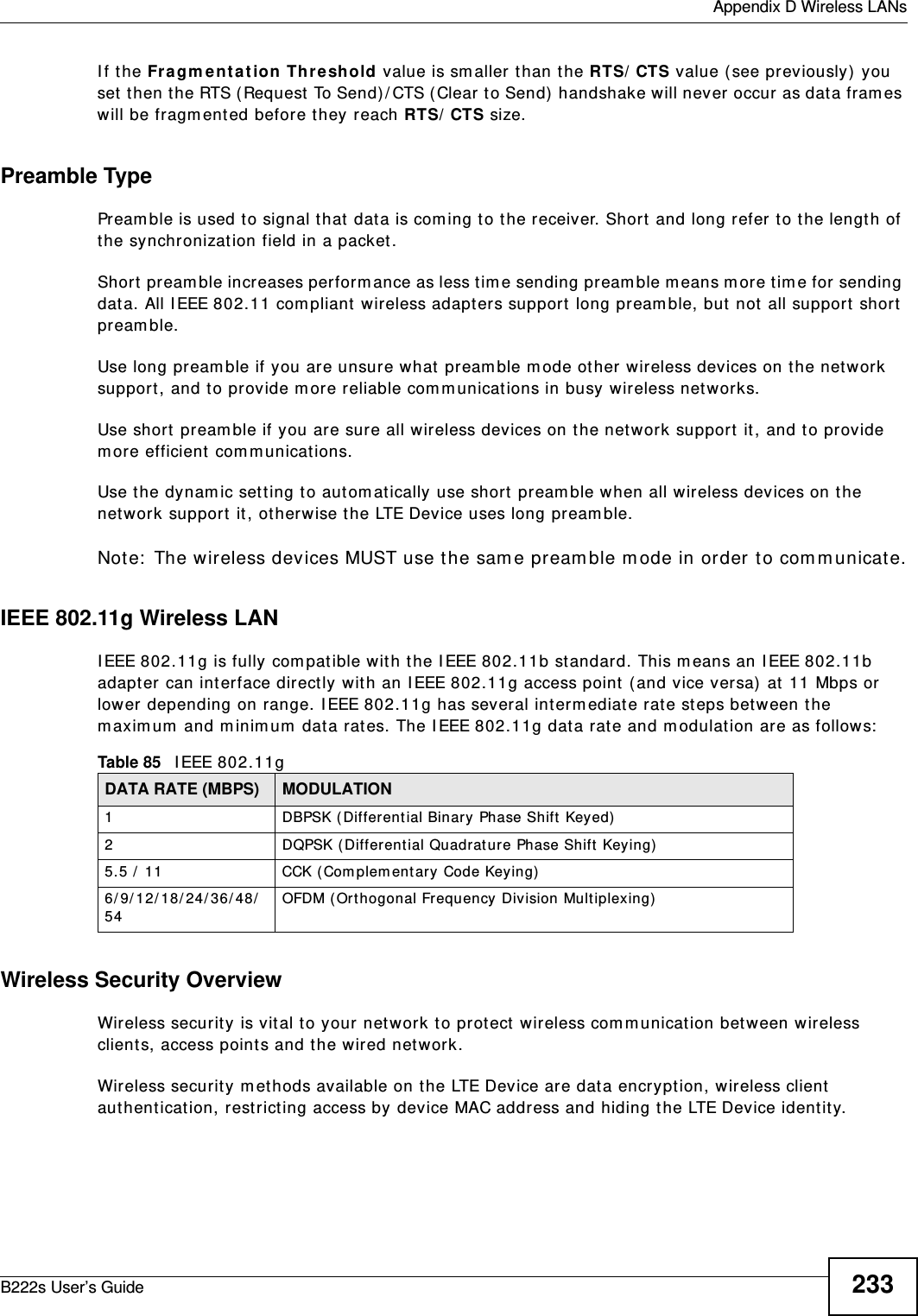  Appendix D Wireless LANsB222s User’s Guide 233I f t he Fr a gm ent at ion Thr e sh old value is sm aller t han t he RTS/ CTS value ( see previously)  you set  t hen t he RTS (Request To Send)/ CTS ( Clear to Send)  handshake will never occur  as dat a fram es will be fragm ented before they reach RTS/ CTS size.Preamble TypePream ble is used t o signal t hat  dat a is com ing t o t he receiver. Short  and long refer to t he length of the synchronizat ion field in a packet.Short  pream ble incr eases perform ance as less tim e sending pream ble m eans m ore tim e for sending dat a. All I EEE 802.11 com pliant  wireless adapt ers support  long pream ble, but  not  all support  short  pream ble. Use long pream ble if you are unsure what  pream ble m ode ot her wireless devices on t he net work support , and to provide m ore reliable com m unicat ions in busy wireless net w orks. Use short  pream ble if you are sure all wireless devices on t he network support  it , and t o provide m ore efficient  com m unicat ions.Use t he dynam ic setting t o aut om at ically use short  pream ble w hen all wireless devices on t he network support  it , ot herwise the LTE Device uses long pream ble.Not e:  The wireless dev ices MUST use the sam e pream ble m ode in order t o com m unicate.IEEE 802.11g Wireless LANI EEE 802.11g is fully com pat ible w ith the I EEE 802.11b st andard. This m eans an I EEE 802.11b adapt er can int erface direct ly with an I EEE 802.11g access point  ( and vice versa) at 11 Mbps or lower depending on range. I EEE 802.11g has several interm ediate rate st eps bet ween the m axim um  and m inim um  data rat es. The I EEE 802.11g dat a rat e and m odulation are as follows:Wireless Security OverviewWireless securit y  is vit al to your network to prot ect wireless com m unicat ion bet w een wireless clients, access point s and t he wired network.Wireless securit y m ethods available on the LTE Device are data encrypt ion, wireless client  authent icat ion, restrict ing access by device MAC address and hiding t he LTE Device identit y.Table 85   I EEE 802.11gDATA RATE (MBPS) MODULATION1 DBPSK ( Differential Binary Phase Shift Keyed)2 DQPSK (Different ial Quadrat ur e Phase Shift  Keying)5.5 /  11 CCK ( Com plem ent ary Code Keying)  6/9/12/18/24/36/48/54OFDM ( Or t hogonal Frequency Division Mult iplexing)  