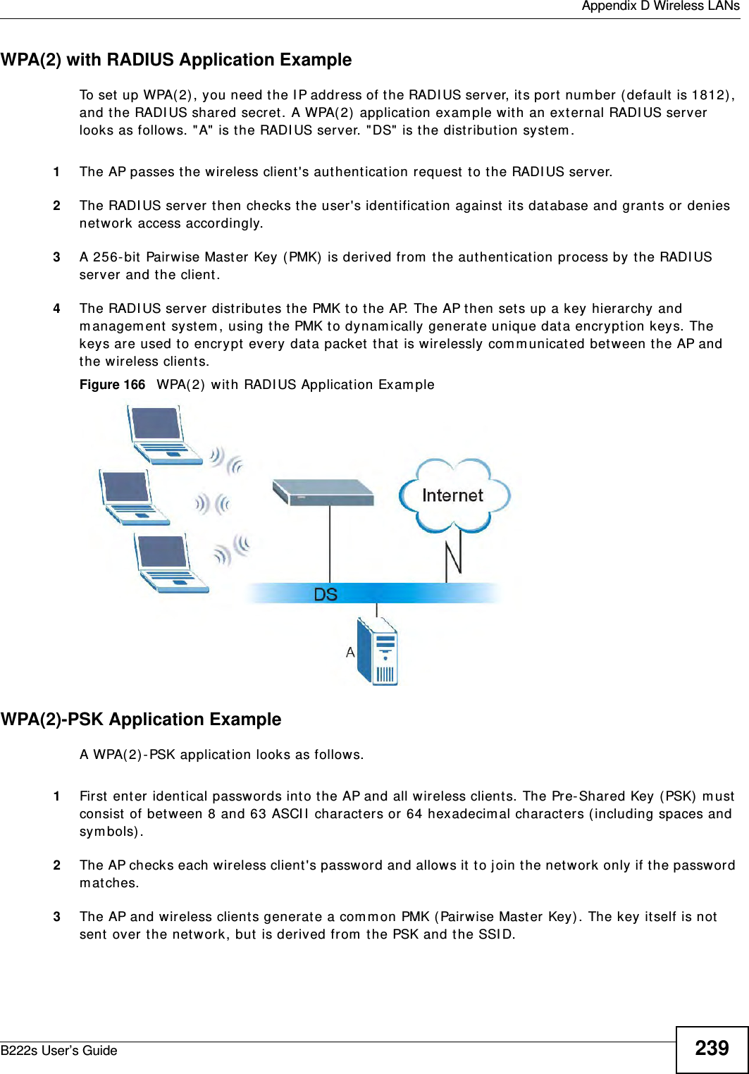  Appendix D Wireless LANsB222s User’s Guide 239WPA(2) with RADIUS Application ExampleTo set  up WPA(2) , you need the I P address of the RADI US server, it s port  num ber ( default  is 1812) , and t he RADI US shared secret . A WPA( 2)  application exam ple wit h an ext er nal RADI US server looks as follows. &quot; A&quot; is t he RADI US server. &quot;DS&quot;  is t he distribut ion system .1The AP passes t he wireless client &apos;s aut hent icat ion request  t o t he RADI US server.2The RADI US ser ver t hen checks t he user&apos;s ident ification against its dat abase and grants or  denies network access accordingly.3A 256- bit  Pairwise Mast er Key ( PMK)  is der ived from  the authent icat ion process by t he RADI US server and t he client .4The RADI US server dist ribut es the PMK t o t he AP. The AP t hen set s up a key hierarchy and m anagem ent  syst em , using t he PMK t o dynam ically generat e unique data encrypt ion keys. The keys are used t o encrypt every dat a packet that is wirelessly com municated bet ween t he AP and the wireless client s.Figure 166   WPA( 2)  wit h RADI US Applicat ion Exam pleWPA(2)-PSK Application ExampleA WPA(2) -PSK application looks as follows.1First  ent er identical passw ords int o t he AP and all wireless client s. The Pre- Shared Key (PSK)  m ust  consist of bet ween 8 and 63 ASCI I  charact ers or 64 hexadecim al characters ( including spaces and sy m bols) .2The AP checks each w ireless client &apos;s passw ord and allows it  t o j oin the network only if t he password m at ches.3The AP and wireless client s generat e a com m on PMK ( Pairwise Mast er Key) . The key it self is not sent  over t he net work, but  is derived from  t he PSK and t he SSI D. 