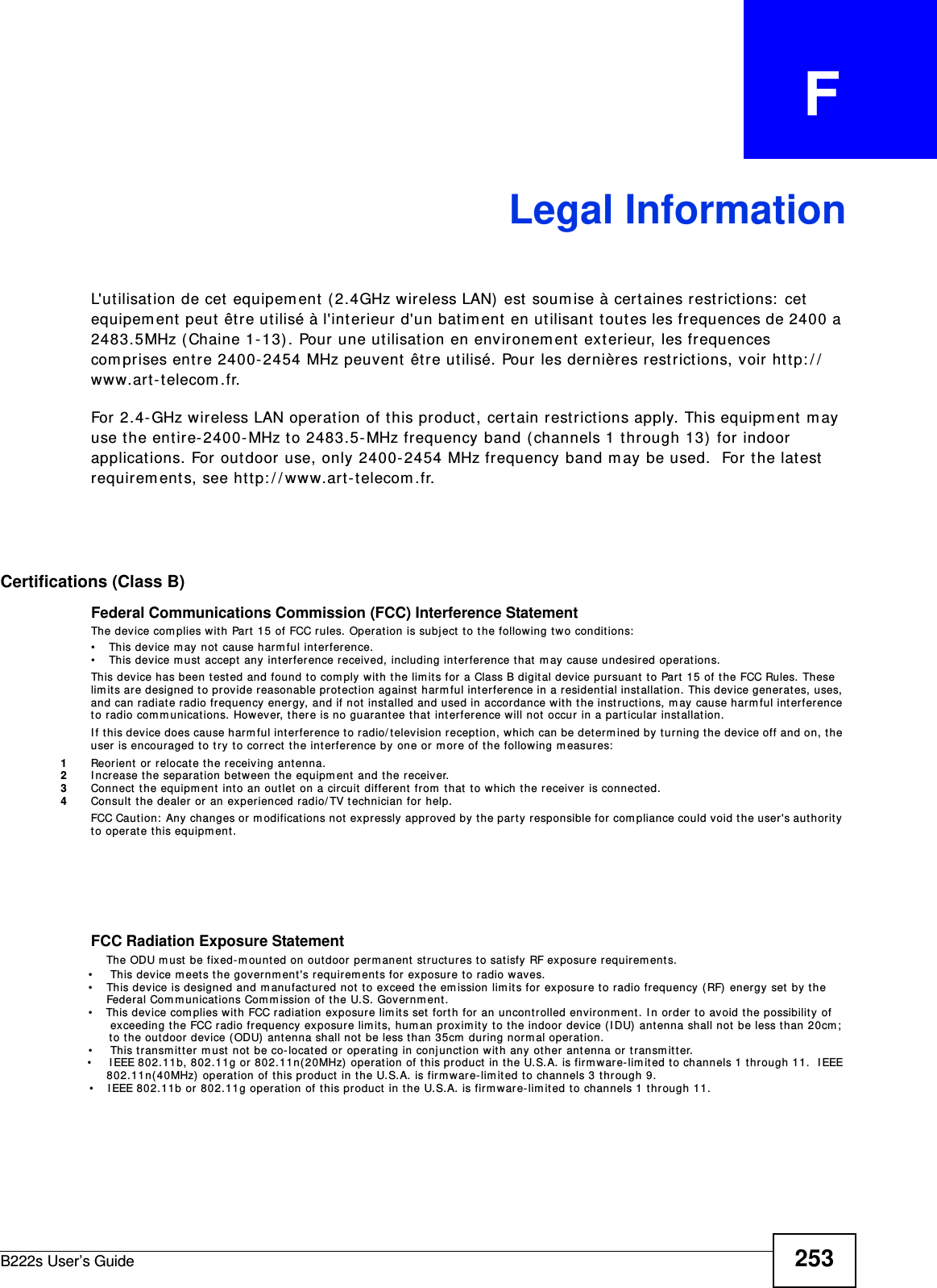 B222s User’s Guide 253APPENDIX   FLegal InformationL&apos;ut ilisation de cet  equipem ent  ( 2.4GHz wireless LAN)  est soum ise à cert aines restrict ions:  cet equipem ent peut  êt re ut ilisé à l&apos;int erieur d&apos;un batim ent en utilisant  t out es les frequences de 2400 a 2483.5MHz ( Chaine 1- 13) . Pour une utilisat ion en envir onem ent  ext er ieur, les frequences com prises ent r e 2400- 2454 MHz peuvent  êt r e ut ilisé. Pour les dernières restr ictions, voir ht t p: / /w ww. ar t - telecom .fr.For 2.4- GHz wireless LAN operat ion of t his product, certain rest rictions apply. This equipm ent  m ay use t he ent ire- 2400- MHz to 2483.5- MHz frequency band ( channels 1 t hrough 13)  for indoor applications. For out door use, only 2400- 2454 MHz frequency band m ay be used.  For t he lat est  requirem ent s, see ht t p: / / www.art- t elecom .fr. Certifications (Class B)Federal Communications Commission (FCC) Interference StatementThe device com plies with Part 15 of FCC rules. Operat ion is subj ect t o t he following t w o conditions:• This device m ay not  cause harm ful int erfer ence.• This device m ust  accept any int erfer ence r eceived, including int erference that  m ay cause undesired operat ions.This device has been t est ed and found t o com ply with t he lim its for a Class B digital device pursuant  to Part  15 of t he FCC Rules.  These lim its ar e designed t o provide reasonable prot ection against  h arm ful int erference in a resident ial installat ion. This dev ice generat es, uses,  and can radiat e radio frequency energy, and if not installed and used in accor dance wit h the inst ruct ions, m ay cause harm ful int erference to radio com m u nicat ions.  However, t here is no guarant ee t hat  interfer ence will not  occur  in a part icular inst allat ion.I f t his device does cause harm ful interference t o radio/ television recept ion, w hich can be determ ined by t urning the device off and on, t he user  is encouraged t o try to correct  the interference by one or m ore of t he following m easures:1Reorient  or r elocat e t he receiving antenna.2I ncrease t he separation between t he equipm ent  and t he r eceiver.3Connect  t he equipm ent  int o an out let on a circuit  different  from  that  to which t he receiver is connected.4Consult t he dealer or an experienced radio/ TV t echnician for help.FCC Caution:  Any changes or m odificat ions not ex pressly  approved by the part y responsible for com pliance could void t he user&apos;s aut hority to operat e t his equipm ent . FCC Radiation Exposure Statement    The ODU m ust  be fixed-m ount ed on out door  per m anent  struct ures t o sat isfy  RF exposure requirem ent s.                         • This device m eet s the governm ent&apos;s requirem ent s for exposur e t o radio wav es.                       • This device is designed and m anufactured not  t o exceed the emission lim it s for exposure to radio frequency (RF)  energy set by the                        Federal Com municat ions Com m ission of t he U.S. Governm ent .                       •    This device com plies w it h FCC radiat ion exposur e lim it s set  fort h for an uncont rolled envir onm ent . I n order t o avoid t he possibility of                        exceeding the FCC radio fr equency exposure lim its, hum an proxim ity t o t he indoor device ( I DU)  ant enna shall not be less than 20cm ;                          t o t he out door device (ODU)  ant enna shall not  be less t han 35cm  during nor m al oper at ion.                       • This t ransm it t er m ust not  be co- locat ed or operating in conj unct ion w it h any ot her ant enna or t ransm it t er.                         • I EEE 802.11b, 802.11g or 802.11n(20MHz)  operation of this product  in t he U.S.A. is firm ware-lim it ed t o channels 1 t hr ough 11.  I EEE                        802.11n( 40MHz)  operation of t his pr oduct in t he U.S.A. is firm ware-lim it ed t o channels 3 t hrough 9.                            • I EEE 802.11b or 802.11g operation of t his product  in t he U.S.A.  is firm war e-lim it ed t o channels 1  t hr ough 11.
