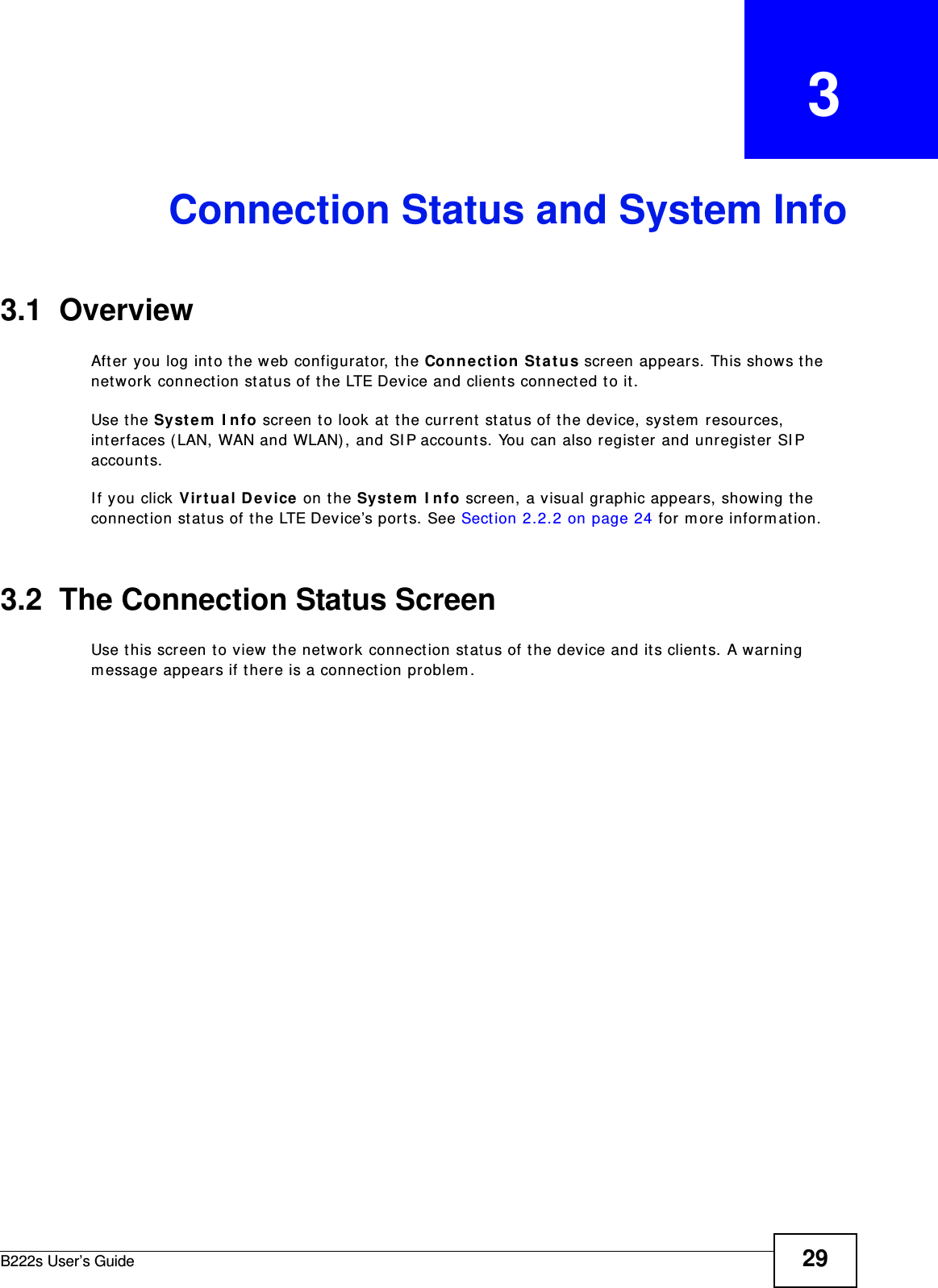 B222s User’s Guide 29CHAPTER   3Connection Status and System Info3.1  OverviewAft er you log int o t he web configurat or, t he Con nect ion St a tu s screen appear s. This shows the network connect ion st at us of the LTE Device and client s connected t o it.Use t he Syst em  I nfo screen to look at  t he current  status of t he device, system  resour ces, int erfaces (LAN, WAN and WLAN) , and SI P account s. You can also regist er and unregist er  SI P account s. I f you click Vir t ual D e v ice on t he Syst e m  I nfo screen, a visual graphic appears, showing the connect ion st at us of t he LTE Device’s por t s. See Sect ion 2.2.2 on page 24 for m ore inform ation.3.2  The Connection Status ScreenUse t his screen to view t he net work connect ion st at us of t he device and it s clients. A warning m essage appears if t here is a connect ion pr oblem . 