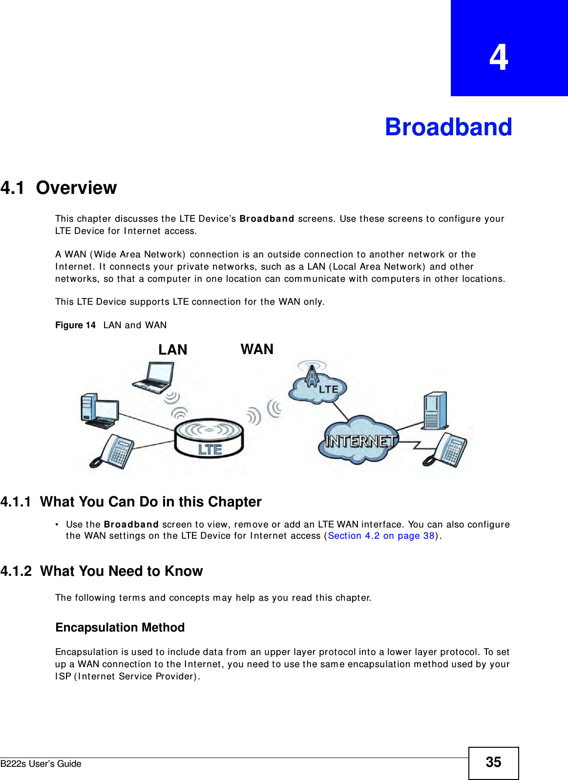 B222s User’s Guide 35CHAPTER   4Broadband4.1  OverviewThis chapt er  discusses t he LTE Device’s Broa dband screens. Use t hese screens t o configure your LTE Device for I nt ernet  access.A WAN ( Wide Ar ea Networ k)  connect ion is an out side connection to anot her net work or t he I nt ernet. I t connect s your private networks, such as a LAN ( Local Area Network)  and ot her networks, so t hat  a com puter in one location can com m unicat e wit h com put ers in other locat ions.This LTE Device support s LTE connection for t he WAN only.Figure 14   LAN and WAN4.1.1  What You Can Do in this Chapter• Use the Broa dband screen t o view, rem ove or add an LTE WAN int erface. You can also configure the WAN sett ings on t he LTE Device for I nternet  access ( Sect ion 4.2 on page 38) .4.1.2  What You Need to KnowThe following term s and concept s m ay help as you read this chapt er.Encapsulation MethodEncapsulation is used t o include dat a from  an upper layer prot ocol into a lower layer prot ocol. To set  up a WAN connection t o t he I nt ernet, you need to use t he sam e encapsulat ion m et hod used by your I SP ( I nternet Service Provider) .WANLAN