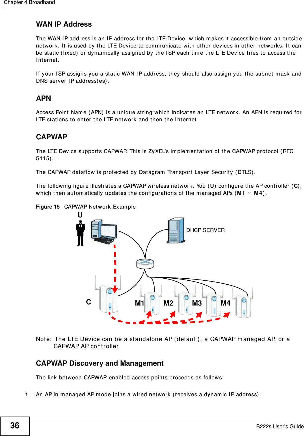 Chapter 4 BroadbandB222s User’s Guide36WAN IP AddressThe WAN I P address is an I P address for the LTE Device, which m akes it accessible from  an outside network. I t is used by t he LTE Device t o com m unicat e with ot her devices in ot her networks. I t can be stat ic ( fixed)  or dynam ically assigned by t he I SP each t im e the LTE Device t ries t o access t he I nt ernet.I f your I SP assigns you a stat ic WAN I P address, they should also assign you t he subnet  m ask and DNS server I P address(es).APNAccess Point Nam e ( APN) is a unique st ring which indicates an LTE net work. An APN is required for LTE stations t o ent er t he LTE net work and t hen t he I nternet .CAPWAPThe LTE Device supports CAPWAP. This is ZyXEL’s im plem ent ation of the CAPWAP prot ocol (RFC 5415) . The CAPWAP dat aflow is protect ed by Dat agram  Transport  Layer Securit y (DTLS) .The following figure illust rat es a CAPWAP wireless network. You ( U) configure t he AP cont roller ( C), which then autom atically updat es the configurat ions of t he m anaged APs ( M1  ~  M 4 ) . Figure 15   CAPWAP Net work Exam pleNote:  The LTE Device can be a st andalone AP ( default ), a CAPWAP m anaged AP, or a CAPWAP AP controller.CAPWAP Discovery and ManagementThe link between CAPWAP- enabled access points proceeds as follows:1An AP in m anaged AP m ode j oins a wired net w ork ( receives a dynam ic I P address) .UCM1 M2 M3 M4DHCP SERVER