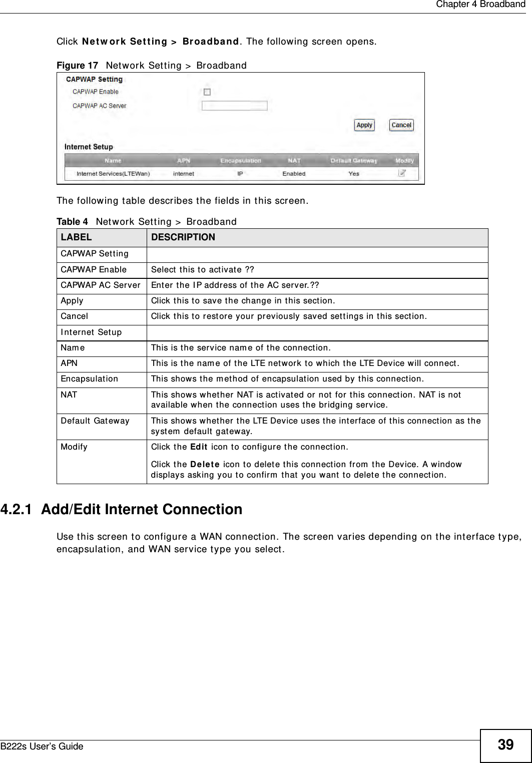 Chapter 4 BroadbandB222s User’s Guide 39Click N et w ork  Set t ing &gt;  Broadband. The following screen opens.Figure 17   Net work Set ting &gt;  BroadbandThe following t able describes t he fields in t his screen.4.2.1  Add/Edit Internet ConnectionUse t his screen to configure a WAN connect ion. The screen varies depending on the interface type, encapsulation, and WAN service ty pe you select . Table 4   Network Set t ing &gt;  BroadbandLABEL DESCRIPTIONCAPWAP Set t ingCAPWAP Enable Select  t his t o activat e ??CAPWAP AC Server Enter t he I P address of t he AC server.??Apply Click t his to save t he change in this section.Cancel Click t his t o restore your previously saved set t ings in this sect ion.I nter net Set upNam e This is t he serv ice nam e of t he connect ion.APN This is t he nam e of t he LTE net work t o which t he LTE Device will connect.Encapsulat ion This show s t he m et hod of encapsulation used by t his connect ion. NAT This shows whet her  NAT is act ivated or not for this connect ion. NAT is not  available when t he connect ion uses t he bridging serv ice.Default  Gat eway This show s whet her the LTE Device uses the int erface of t his connect ion as t he system  default gat eway.Modify Click the Edit  icon t o configure t he connection.Click the D e le t e  icon to delet e this connect ion from  t he Device. A window  displays asking y ou t o confirm  t hat you want  to delete t he connection.