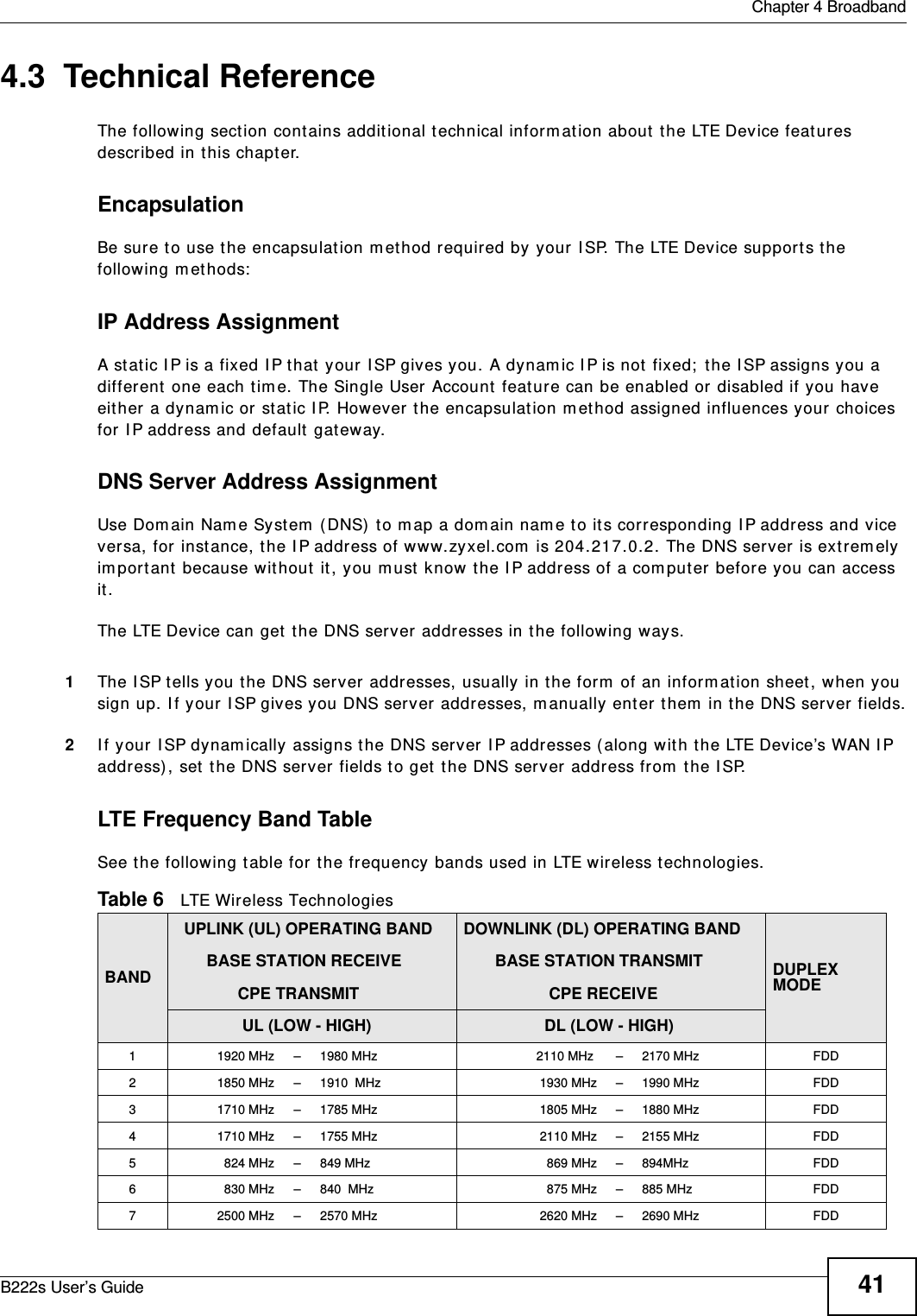  Chapter 4 BroadbandB222s User’s Guide 414.3  Technical ReferenceThe following section cont ains additional technical inform ation about  t he LTE Device feat ures described in this chapt er.EncapsulationBe sure t o use t he encapsulation m et hod required by your I SP. The LTE Device support s t he following m et hods:IP Address AssignmentA static I P is a fixed I P t hat  your I SP gives you. A dynam ic I P is not fixed;  t he I SP assigns you a different  one each t im e. The Single User Account  feature can be enabled or disabled if you have eit her a dynam ic or stat ic I P. However the encapsulation m et hod assigned influences your choices for I P address and default  gateway.DNS Server Address AssignmentUse Dom ain Nam e System  ( DNS)  t o m ap a dom ain nam e to it s corresponding I P address and vice versa, for instance, t he I P address of ww w.zyxel.com  is 204.217.0.2. The DNS server is ext rem ely im port ant  because wit hout  it, you m ust  know  t he I P address of a com puter before you can access it . The LTE Device can get  t he DNS server addresses in the follow ing ways.1The I SP tells you t he DNS server addresses, usually in t he form  of an inform ation sheet, when you sign up. I f your I SP gives you DNS server addresses, m anually enter t hem  in the DNS server fields.2I f your I SP dynam ically assigns t he DNS server I P addresses ( along wit h t he LTE Device’s WAN I P address) , set  t he DNS server fields t o get  t he DNS ser ver addr ess from  t he I SP.LTE Frequency Band TableSee t he following table for t he frequency bands used in LTE wireless t echnologies.Table 6   LTE Wireless TechnologiesBAND  UPLINK (UL) OPERATING BAND       BASE STATION RECEIVE              CPE TRANSMITDOWNLINK (DL) OPERATING BAND       BASE STATION TRANSMIT                   CPE RECEIVEDUPLEX MODE               UL (LOW - HIGH)                   DL (LOW - HIGH)1 1920 MHz – 1980 MHz  2110 MHz  – 2170 MHz FDD2 1850 MHz – 1910  MHz 1930 MHz – 1990 MHz FDD3 1710 MHz – 1785 MHz 1805 MHz – 1880 MHz FDD4 1710 MHz – 1755 MHz 2110 MHz – 2155 MHz FDD5 824 MHz – 849 MHz 869 MHz – 894MHz FDD6 830 MHz – 840  MHz 875 MHz – 885 MHz FDD7 2500 MHz – 2570 MHz 2620 MHz – 2690 MHz FDD