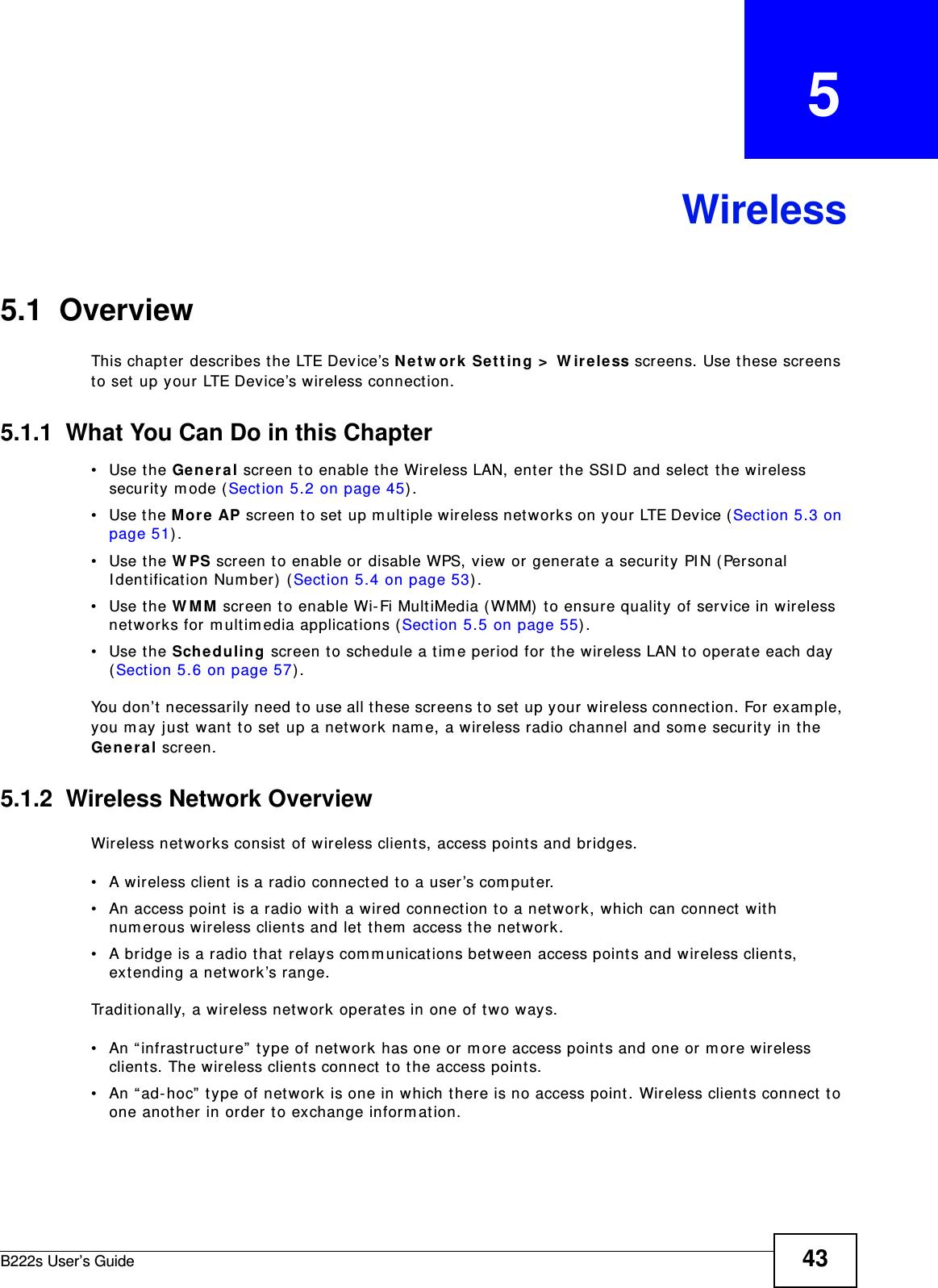 B222s User’s Guide 43CHAPTER   5Wireless5.1  Overview This chapt er  describes t he LTE Device’s N e t w or k  Se t ting &gt;  W ir e less screens. Use these screens to set up your LTE Device’s wireless connect ion.5.1.1  What You Can Do in this Chapter• Use the Genera l screen to enable t he Wireless LAN, ent er t he SSI D and select  t he wireless securit y m ode ( Sect ion 5.2 on page 45) .• Use the M or e  AP scr een t o set  u p m ult iple w ir eless net w or ks on your  LTE Dev ice ( Sect ion 5.3 on page 51) .• Use the W PS screen to enable or disable WPS, view or generat e a security PI N ( Personal I dent ificat ion Num ber)  ( Sect ion 5.4 on page 53) .• Use the W MM  screen to enable Wi- Fi MultiMedia ( WMM)  t o ensure quality of service in wireless networks for m ult im edia applications (Sect ion 5.5 on page 55) . • Use the Sche duling screen to schedule a tim e period for t he wireless LAN t o operate each day (Section 5.6 on page 57) .You don’t necessarily need t o use all t hese screens t o set up your wireless connect ion. For exam ple, you m ay just want  t o set up a net w ork nam e, a wireless radio channel and som e securit y in the Gen e ra l screen.5.1.2  Wireless Network OverviewWireless networks consist  of wireless client s, access point s and bridges. • A wireless client  is a radio connected t o a user’s com put er. • An access point  is a radio with a wir ed connection t o a net work, which can connect  with num erous wireless clients and let  t hem  access t he network. • A bridge is a radio t hat  relays com m unicat ions bet ween access point s and wireless clients, ext ending a networ k’s range. Traditionally, a wireless net work operat es in one of two ways.• An “ infrastructure”  t ype of net work has one or m ore access point s and one or m ore wireless clients. The w ireless client s connect t o the access point s.• An “ ad- hoc”  t ype of net work is one in which t here is no access point . Wireless client s connect  t o one anot her in order to exchange inform ation.