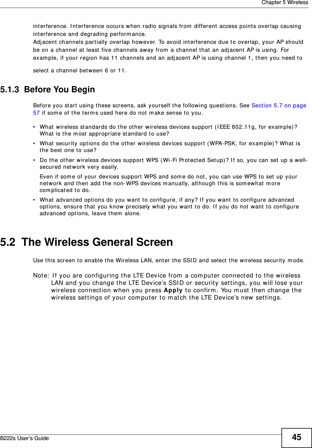  Chapter 5 WirelessB222s User’s Guide 45int erference. I nt erference occurs when radio signals from  different  access point s overlap causingint erference and degrading perform ance.Adj acent channels part ially overlap however. To avoid interference due to overlap, your AP shouldbe on a channel at least five channels away from  a channel t hat  an adj acent AP is using. Forexam ple, if your region has 11 channels and an adj acent AP is using channel 1, t hen you need t oselect  a channel bet ween 6 or 11.5.1.3  Before You BeginBefore you start  using t hese screens, ask yourself t he following quest ions. See Section 5.7 on page 57 if som e of t he t erm s used here do not m ake sense to you.• What  wireless st andards do the ot her wireless devices support  ( I EEE 802.11g, for exam ple)? What  is t he m ost  appropriat e standard to use?• What  security options do t he ot her wireless devices support  ( WPA-PSK, for exam ple) ? What  is the best one t o use?• Do t he ot her wireless devices support  WPS ( Wi-Fi Prot ected Set up) ? I f so, you can set up a well-secured network very easily. Even if som e of your devices support WPS and som e do not , you can use WPS t o set up your network and t hen add t he non-WPS devices m anually, although this is som ewhat  m ore com plicated to do.• What advanced opt ions do you want  t o configure, if any? I f you want  t o configure advanced options, ensure t hat  you know precisely what  you want  t o do. I f you do not want  t o configure advanced opt ions, leave them  alone.5.2  The Wireless General Screen Use t his screen to enable t he Wireless LAN, ent er the SSI D and select the wireless securit y m ode.Not e:  I f you are configur ing t he LTE Device from  a com put er connect ed to t he wireless LAN and you change t he LTE Device’s SSI D or security sett ings, you will lose your wireless connection when you press Apply to confirm . You m ust  then change t he wireless set tings of your com put er t o m at ch t he LTE Device’s new sett ings.