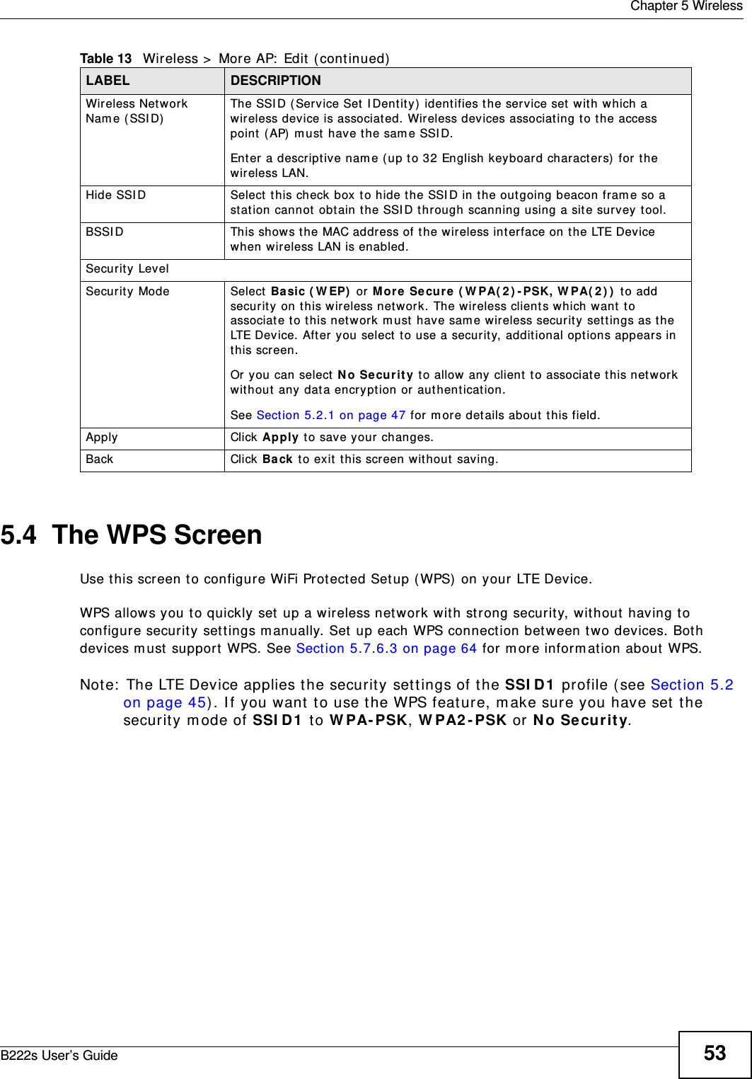  Chapter 5 WirelessB222s User’s Guide 535.4  The WPS ScreenUse t his screen to configure WiFi Prot ected Setup ( WPS)  on your LTE Device.WPS allows you t o quickly set  up a wireless network with st rong securit y, wit hout having to configure securit y sett ings m anually. Set  up each WPS connect ion bet ween two devices. Both devices m ust  support  WPS. See Section 5.7.6.3 on page 64 for m ore inform ation about WPS.Not e:  The LTE Device applies the securit y set tings of t he SSI D1  profile (see Sect ion 5.2 on page 45) . I f you want  t o use t he WPS feat ure, m ake sure you have set t he securit y m ode of SSI D1  t o W PA- PSK, W PA2 - PSK or N o Securit y.Wireless Net work Nam e ( SSI D)The SSI D ( Service Set  I Dentit y)  identifies the service set wit h w hich a wireless device is associat ed. Wireless devices associat ing t o t he access point  ( AP)  m ust have t he sam e SSI D. Enter a descript ive nam e (up t o 32 English keyboard charact ers) for t he wireless LAN. Hide SSI D Select  this check box  t o hide t he SSI D in t he out going beacon fram e so a st at ion cannot  obt ain the SSI D t hrough scanning using a site survey t ool.BSSI D This shows t he MAC address of the wireless interface on t he LTE Device when wireless LAN is enabled.Securit y LevelSecurit y Mode Select  Ba sic ( W EP)  or More  Se cu re  ( W PA( 2 ) - PSK, W PA( 2 ) )  t o add securit y on t his wireless netw ork. The wireless client s w hich want  t o associat e t o t his net work m ust have sam e w ireless security set t ings as t he LTE Dev ice. Aft er you select  to use a security, addit ional opt ions appears in t his screen. Or you can select N o Secur it y t o allow any client  to associat e this net work wit hout  any dat a encrypt ion or aut henticat ion.See Sect ion 5.2.1 on page 47 for m ore det ails about  t his field.Apply Click Apply t o save your changes.Back Click Back  t o exit  this screen wit hout saving.Table 13   Wireless &gt;  More AP:  Edit  ( cont inued)LABEL DESCRIPTION