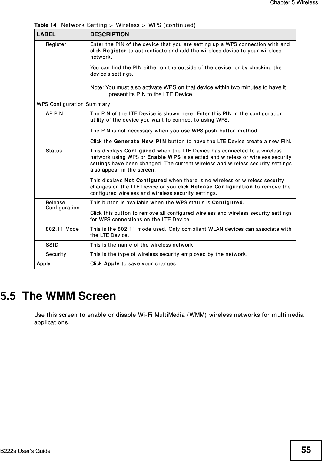  Chapter 5 WirelessB222s User’s Guide 555.5  The WMM ScreenUse t his screen t o enable or disable Wi- Fi MultiMedia ( WMM)  wireless networks for m ult im edia applications.Regist er Enter t he PI N of the device t hat  you are set t ing up a WPS connect ion wit h and click Re g ist e r  t o aut hent icat e and add t he wireless device t o your w ireless net work.You can find t he PI N either on t he out side of t he device, or by  checking t he device’s set t ings.Note: You must also activate WPS on that device within two minutes to have it present its PIN to the LTE Device.WPS Configurat ion Sum maryAP PI N The PI N of the LTE Device is shown here. Enter this PI N in t he configuration ut ility of t he device you want  t o connect  t o using WPS.The PI N is not  necessary when you use WPS push- but t on m et hod.Click t he Gene r at e  N ew  PI N  but t on t o have the LTE Device create a new PI N.St at us This displays Configure d when the LTE Device has connect ed t o a wireless net work using WPS or Enable W PS is select ed and wireless or w ireless securit y set t ings have been changed. The current  wireless and wireless securit y set t ings also appear in t he screen.This displays N ot  Con figur e d w hen t here is no wireless or wireless secur ity changes on t he LTE Device or you click Re le a se Configur a t ion  t o rem ove t he configured wireless and wir eless securit y sett ings.Release ConfigurationThis but ton is available when t he WPS stat us is Con figu re d.Click t his but t on t o rem ove all configured wireless and wir eless securit y set tings for WPS connect ions on the LTE Device.802.11 Mode This is t he 802.11 m ode used. Only com pliant WLAN devices can associate wit h the LTE Device.SSI D This is t he nam e of t he wireless netw ork.Securit y This is t he t ype of wireless securit y em ployed by t he net work.Apply Click Apply t o save your  changes.Table 14   Network Sett ing &gt;  Wireless &gt;  WPS ( cont inued)LABEL DESCRIPTION