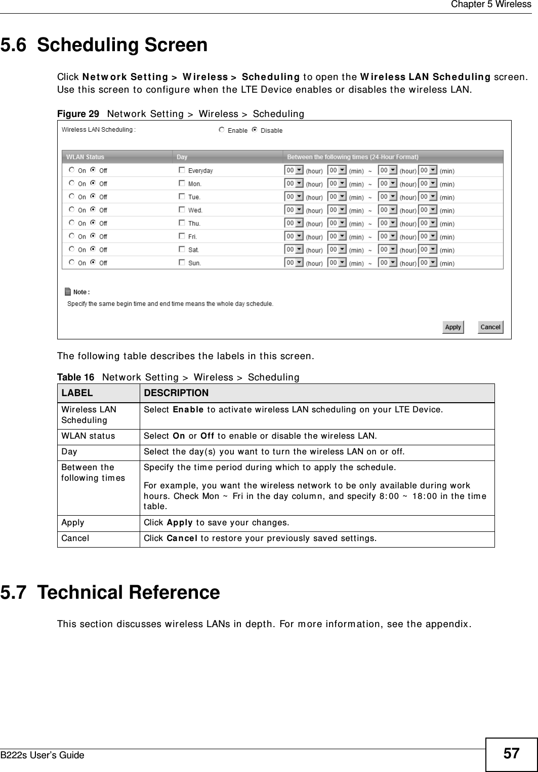  Chapter 5 WirelessB222s User’s Guide 575.6  Scheduling Screen Click Net w or k  Set t ing &gt;  W irele ss &gt;  Sch e duling  t o open t he W ir e less LAN  Schedu lin g screen. Use t his screen t o configure when t he LTE Device enables or disables t he wireless LAN. Figure 29   Net work Set ting &gt;  Wireless &gt;  SchedulingThe following t able describes t he labels in t his screen.5.7  Technical ReferenceThis sect ion discusses wireless LANs in depth. For m ore inform at ion, see t he appendix.Table 16   Network Sett ing &gt;  Wir eless &gt;  SchedulingLABEL DESCRIPTIONWireless LAN SchedulingSelect Ena ble t o act ivate wireless LAN scheduling on your LTE Device.WLAN stat us Select  On or Off t o enable or disable t he wireless LAN.Day Select the day(s) you want to t urn t he wir eless LAN on or off.Bet w een t he following tim esSpecify t he t im e period during which to apply t he schedule.For exam ple, you want  t he wireless netw ork t o be only available during w ork hours. Check Mon ~  Fri in the day colum n, and specify 8: 00 ~  18: 00 in the tim e table.Apply Click Apply  t o save your changes.Cancel Click Can cel to restore your previously saved sett ings.