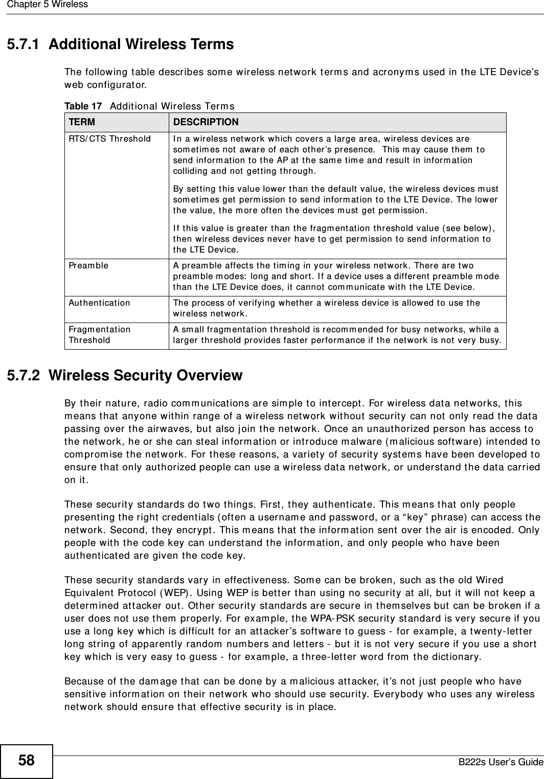 Chapter 5 WirelessB222s User’s Guide585.7.1  Additional Wireless TermsThe following t able describes som e wireless network t erm s and acronym s used in the LTE Device’s web configurat or.5.7.2  Wireless Security OverviewBy their nature, radio com m unicat ions are sim ple to int ercept . For w ireless data networks, this m eans t hat  anyone wit hin range of a wireless net work without  security can not only read the dat a passing over the airwaves, but  also j oin the network. Once an unaut horized person has access t o the network, he or she can st eal inform at ion or int roduce m alwar e ( m alicious soft ware)  intended t o com prom ise t he network. For t hese reasons, a variety of security system s have been developed t o ensure that  only authorized people can use a wireless dat a net work, or understand t he data carried on it .These security standards do t wo t hings. First , t hey aut hent icat e. This m eans t hat  only people present ing t he right  credent ials ( oft en a usernam e and password, or a “ key”  phrase)  can access t he network. Second, they encr ypt . This m eans t hat the inform at ion sent  over t he air  is encoded. Only people wit h t he code key can understand t he inform at ion, and only people who have been authent icat ed are given t he code key.These security standards vary in effect iveness. Som e can be broken, such as t he old Wired Equivalent  Protocol ( WEP) . Using WEP is bet t er t han using no securit y at  all, but it  will not keep a det erm ined at tacker out . Other security  standards are secure in t hem selves but can be br oken if a user does not  use t hem  properly. For exam ple, the WPA-PSK securit y  standard is very secure if you use a long key which is difficult  for an at t acker ’s software to guess -  for  exam ple, a twenty- letter long st ring of apparent ly random  num bers and let t ers -  but  it  is not very secure if you use a short  key which is very easy t o guess -  for exam ple, a three- lett er w ord from  t he dictionary.Because of t he dam age t hat  can be done by a m alicious at tacker, it ’s not  j ust people who have sensit ive inform ation on t heir network who should use securit y. Everybody who uses any wireless network should ensure t hat  effect ive securit y is in place.Table 17   Addit ional Wireless Term sTERM DESCRIPTIONRTS/ CTS Threshold I n a wireless network w hich covers a large area, wir eless devices are som etim es not aware of each ot her’s presence.  This m ay cause t hem  t o send infor m at ion to t he AP at  t he sam e t im e and result  in inform ation colliding and not  getting t hrough.By set ting t his value lower t han t he default  value, t he wir eless devices m ust  som et im es get perm ission t o send inform ation to t he LTE Device. The lower the value, t he m ore oft en t he devices m ust  get perm ission.I f this value is greater t han the fragm entat ion t hreshold value ( see below), then w ireless devices never have t o get  perm ission t o send inform at ion to the LTE Device.Pream ble A pream ble affects t he t im ing in your wireless netw ork. There are t wo pream ble m odes:  long and short . I f a device uses a different  pream ble m ode than t he LTE Device does, it  cannot com m unicate w ith the LTE Device.Aut hent icat ion The process of verifying whet her a wireless device is allowed t o use t he wireless net work.Fragm ent ation ThresholdA sm all fragm ent ation t hreshold is recom m ended for busy network s, while a larger t hreshold pr ovides fast er perform ance if the net work is not  very  busy.
