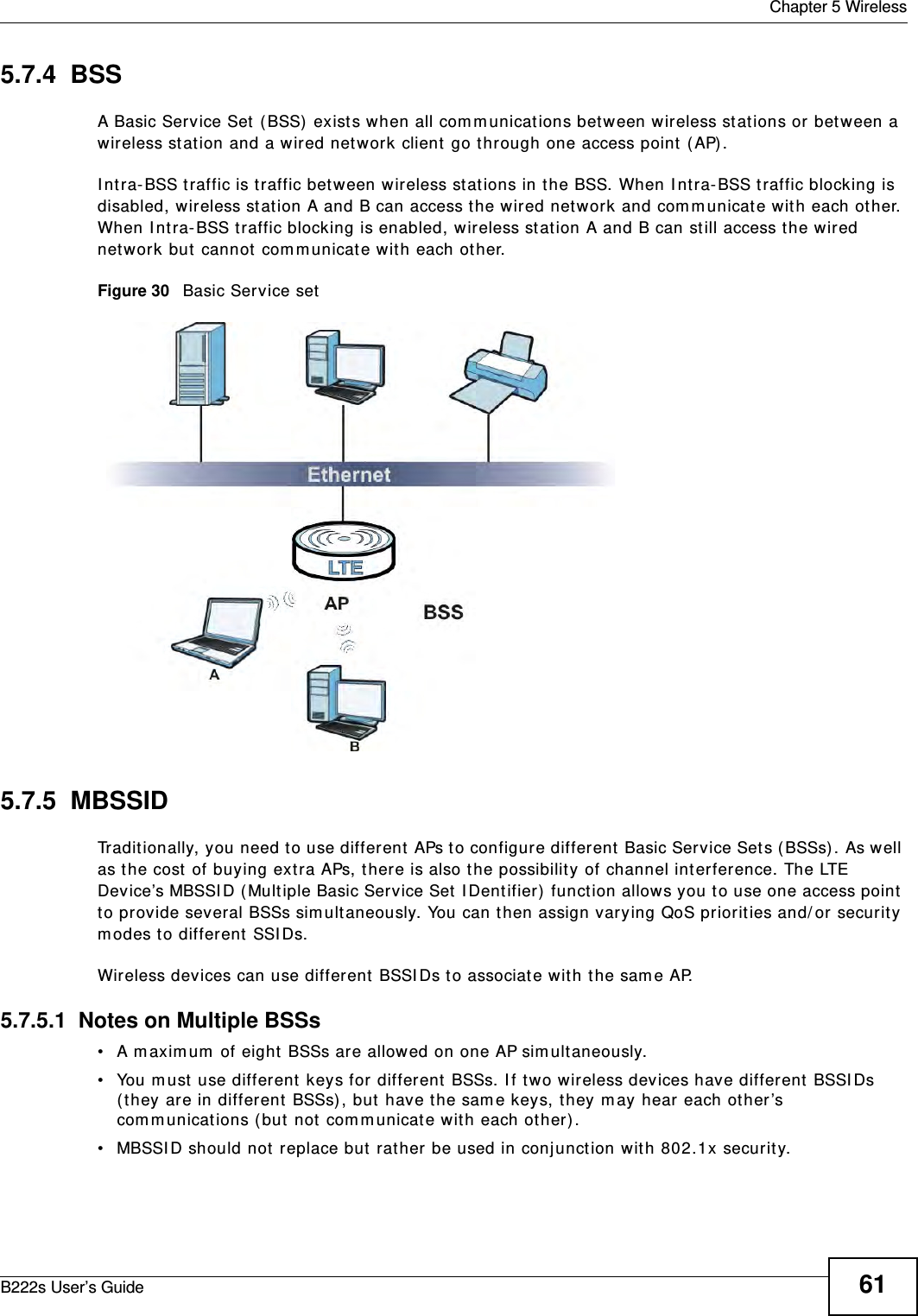  Chapter 5 WirelessB222s User’s Guide 615.7.4  BSSA Basic Service Set  ( BSS)  exist s when all com m unicat ions bet ween wireless stations or between a wir eless stat ion and a wired network client  go t hrough one access point  ( AP) . I nt ra- BSS t raffic is t raffic bet w een wireless stations in t he BSS. When I nt ra- BSS t raffic blocking is disabled, wireless st at ion A and B can access the wired network and com municate wit h each other. When I nt ra- BSS t raffic blocking is enabled, wir eless stat ion A and B can st ill access the wired network but  cannot  com m unicate wit h each ot her.Figure 30   Basic Service set5.7.5  MBSSIDTraditionally, you need to use different  APs to configure different  Basic Service Sets ( BSSs) . As w ell as t he cost  of buying ext ra APs, there is also t he possibility of channel int erference. The LTE Device’s MBSSI D ( Multiple Basic Service Set I Dent ifier)  function allows you t o use one access point to provide several BSSs sim ultaneously. You can t hen assign varying QoS priorities and/ or security m odes t o different SSI Ds.Wireless devices can use different BSSI Ds t o associate with t he sam e AP.5.7.5.1  Notes on Multiple BSSs• A m axim um  of eight  BSSs are allowed on one AP sim ultaneously.• You m ust use different keys for different BSSs. I f t wo wireless devices have different  BSSI Ds ( t hey are in different  BSSs) , but  have the sam e keys, they m ay hear each ot her ’s com munications ( but not  com m unicate with each ot her) .• MBSSI D should not  replace but rather be used in conj unct ion wit h 802.1x securit y.