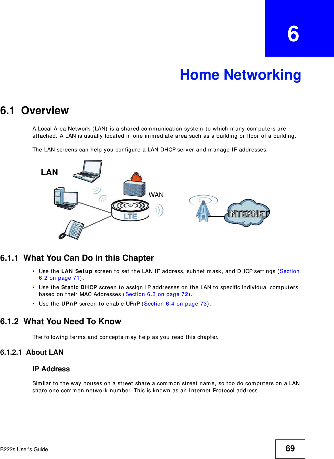 B222s User’s Guide 69CHAPTER   6Home Networking6.1  Overview  A Local Ar ea Network ( LAN)  is a shar ed com m unication system  t o which m any  com puters are att ached. A LAN is usually located in one im m ediat e area such as a building or floor of a building.The LAN screens can help you configure a LAN DHCP server and m anage I P addresses.6.1.1  What You Can Do in this Chapter• Use the LAN  Set up screen t o set t he LAN I P address, subnet  m ask, and DHCP sett ings ( Sect ion 6.2 on page 71) . • Use the St a t ic DH CP screen to assign I P addresses on t he LAN to specific individual com put ers based on their MAC Addresses ( Sect ion 6.3 on page 72) .• Use the UPnP screen t o enable UPnP ( Sect ion 6.4 on page 73) .6.1.2  What You Need To KnowThe following term s and concept s m ay help as you read this chapt er.6.1.2.1  About LANIP AddressSim ilar t o t he way houses on a street  shar e a com m on str eet  nam e, so t oo do com put ers on a LAN share one com m on net work num ber. This is know n as an I nternet  Prot ocol address.WANLAN