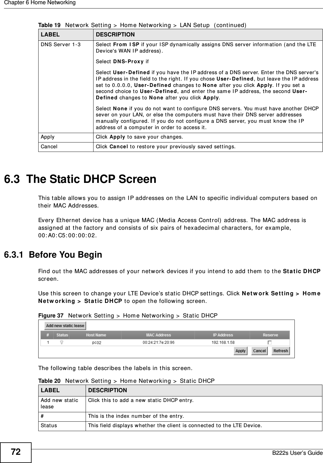 Chapter 6 Home NetworkingB222s User’s Guide726.3  The Static DHCP ScreenThis t able allows you t o assign I P addresses on the LAN to specific individual com put ers based on their MAC Addresses. Every Et hernet device has a unique MAC ( Media Access Cont rol)  address. The MAC address is assigned at  the fact ory and consist s of six pairs of hexadecim al charact ers, for exam ple, 00: A0: C5: 00: 00: 02.6.3.1  Before You BeginFind out t he MAC addresses of your network devices if you int end to add t hem  t o t he St at ic D HCP screen.Use t his screen t o change your LTE Device’s stat ic DHCP sett ings. Click N et w ork Set ting &gt;  Hom e N e t w or k in g &gt;  St at ic DH CP t o open t he following screen.Figure 37   Net work Set ting &gt;  Hom e Net w orking &gt;  Stat ic DHCP The following t able describes t he labels in t his screen.DNS Server 1-3 Select  From  I SP if your  I SP dynam ically assigns DNS server inform at ion ( and t he LTE Device&apos;s WAN I P address).Select  D NS- Prox y if Select  User- Defined if you have t he I P address of a DNS ser ver. Ent er t he DNS server&apos;s I P address in t he field to t he r ight . I f you chose User - Defin ed, but  leave t he I P address set t o 0.0.0.0, User - Define d changes t o N on e  aft er you click Apply. I f you set  a second choice t o U se r- De fine d, and enter t he sam e I P address, t he second Use r-De fined changes t o N o ne  aft er you click Apply. Select  N o ne  if you do not want t o configure DNS servers. You m ust have anot her DHCP sever on your  LAN, or else t he com put ers m ust  have t heir DNS server addresses m anually configured. I f you do not  configure a DNS serv er, you m ust know the I P address of a com put er in order t o access it .Apply Click Apply to save your changes.Cancel Click Ca ncel to restore your previously saved set t ings.Table 19   Network Sett ing &gt;  Hom e Net working &gt;  LAN Setup  (continued)LABEL DESCRIPTIONTable 20   Network Set t ing &gt;  Hom e Net working &gt;  Static DHCPLABEL DESCRIPTIONAdd new stat ic leaseClick t his to add a new st at ic DHCP ent ry. # This is t he index num ber of the entr y.St at us This field displays whet her t he client is connect ed t o t he LTE Device.