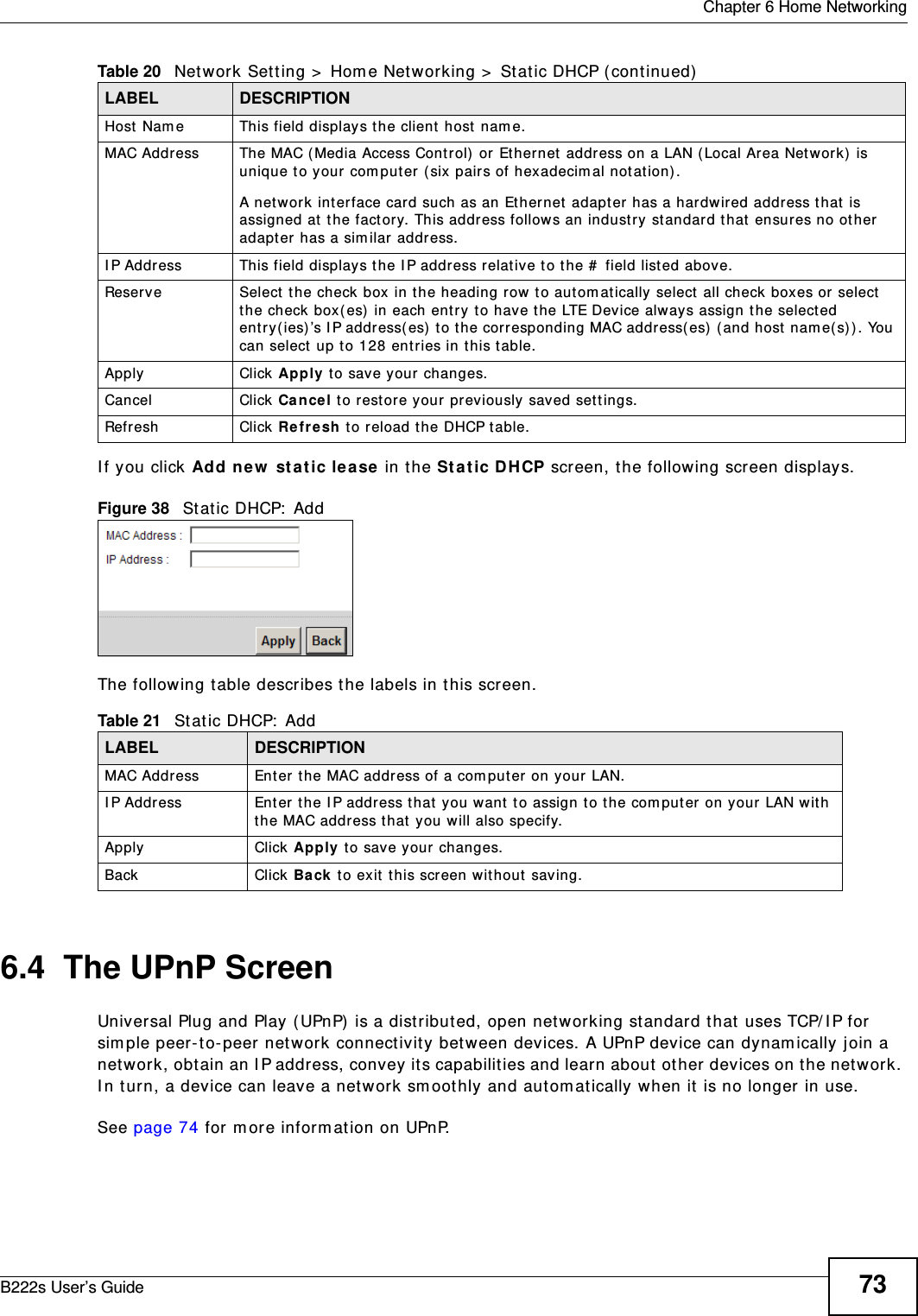  Chapter 6 Home NetworkingB222s User’s Guide 73I f you click Add ne w  st a t ic lease  in t he St at ic D HCP screen, t he following screen displays.Figure 38   St at ic DHCP:  AddThe following t able describes t he labels in t his screen.6.4  The UPnP ScreenUniversal Plug and Play ( UPnP)  is a dist r ibut ed, open net working st andard t hat  uses TCP/ I P for sim ple peer- to- peer net w ork connect ivit y bet ween devices. A UPnP device can dynam ically j oin a network, obtain an I P address, convey it s capabilit ies and learn about  ot her devices on t he net work. I n t urn, a device can leave a net w ork sm oothly and autom atically w hen it  is no longer in use.See page 74 for m ore inform at ion on UPnP.Host Nam e This field displays the client  host nam e.MAC Address The MAC (Media Access Cont rol)  or Et hernet  addr ess on a LAN ( Local Ar ea Networ k)  is unique t o your com put er ( six pairs of hexadecim al not ation) .A network interface card such as an Ethernet adapter has a hardwired address t hat  is assigned at the factory. This address follows an indust ry st andard t hat  ensures no ot her adapter has a sim ilar address.I P Address This field displays t he I P address relative t o t he #  field list ed above.Reserve Select  the check box in t he heading row  to aut om at ically select  all check boxes or select the check box( es)  in each ent ry  t o have t he LTE Device always assign t he selected ent ry ( ies) ’s I P address(es)  t o t he corresponding MAC address( es)  ( and host  nam e(s)) . You can select up to 128 ent ries in t his t able. Apply Click Apply t o save your changes.Cancel Click Ca ncel t o rest ore your previously saved sett ings.Refresh Click Re fresh  t o reload t he DHCP t able.Table 21   Static DHCP:  AddLABEL DESCRIPTIONMAC Address Ent er the MAC address of a com puter on your LAN.I P Address Enter t he I P address t hat  you want to assign to t he com put er on your LAN w ith t he MAC addr ess t hat  you will also specify.Apply Click Apply  to save your changes.Back Click Back  t o exit  t his screen w it hout  saving.Table 20   Network Sett ing &gt;  Hom e Net working &gt;  Stat ic DHCP ( cont inued)LABEL DESCRIPTION