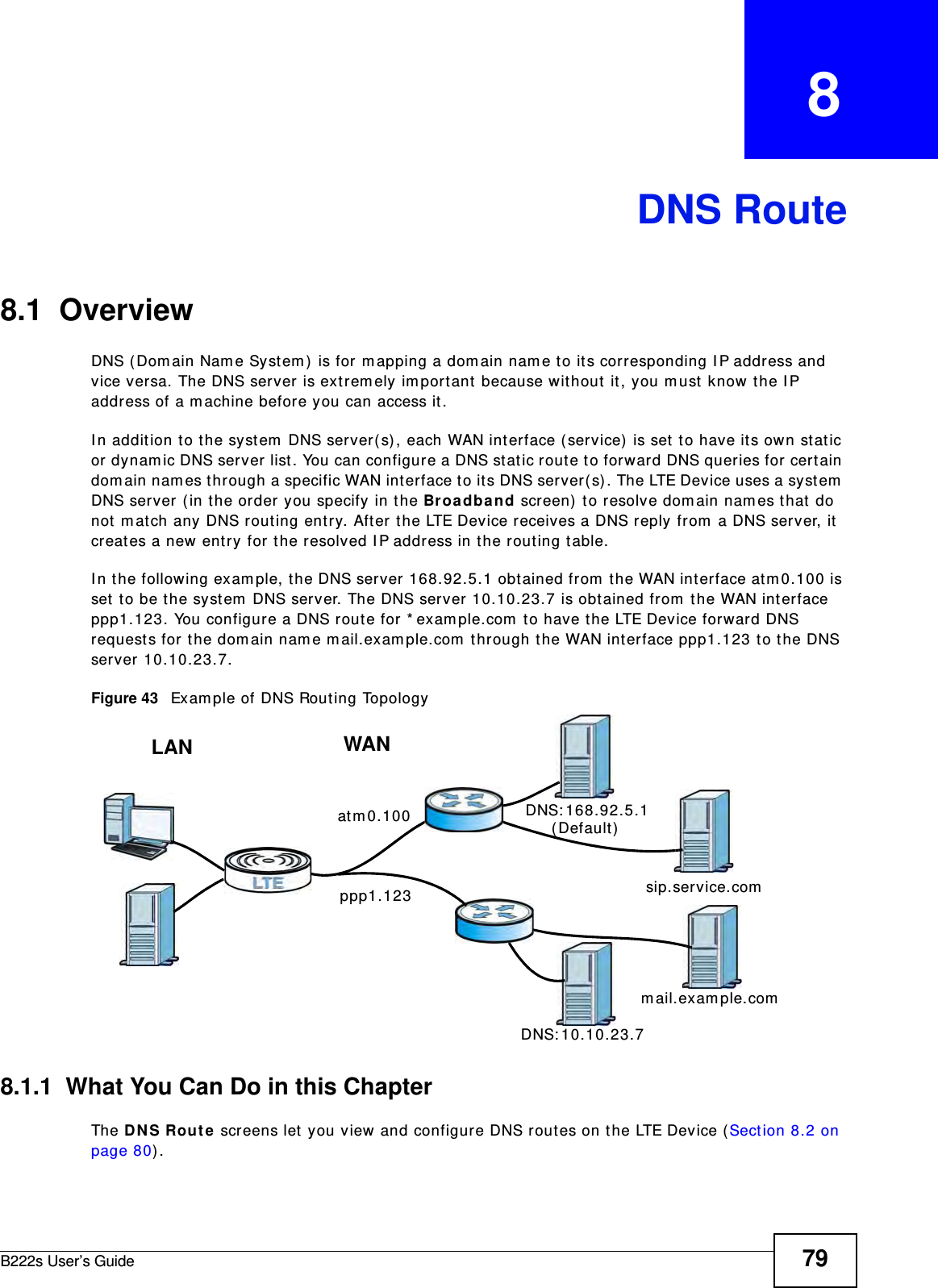B222s User’s Guide 79CHAPTER   8DNS Route8.1  Overview   DNS ( Dom ain Nam e System )  is for m apping a dom ain nam e t o its corresponding I P address and vice versa. The DNS server is ext rem ely im port ant  because wit hout  it , you m ust know the I P address of a m achine befor e you can access it. I n addition t o t he system  DNS server( s) , each WAN interface ( service)  is set  to have it s own stat ic or dynam ic DNS server list. You can configure a DNS stat ic rout e t o forward DNS queries for cert ain dom ain nam es t hrough a specific WAN int erface t o its DNS server( s). The LTE Device uses a system  DNS server (in t he order you specify in t he Broa dband screen)  t o resolve dom ain nam es t hat  do not  m atch any DNS rout ing ent ry. Aft er t he LTE Device receives a DNS reply from  a DNS ser ver, it  creat es a new ent ry for t he resolved I P address in t he routing table.I n t he following exam ple, t he DNS server 168.92.5.1 obt ained from  t he WAN interface atm 0.100 is set  t o be t he system  DNS server. The DNS server 10.10.23.7 is obt ained from  t he WAN int erface ppp1.123. You configure a DNS rout e for * exam ple.com  t o have t he LTE Device forward DNS request s for t he dom ain nam e m ail.exam ple.com  t hrough the WAN int erface ppp1.123 t o t he DNS server 10.10.23.7.Figure 43   Exam ple of DNS Rout ing Topology8.1.1  What You Can Do in this ChapterThe DN S Rou t e screens let  you view and configure DNS rout es on the LTE Device (Section 8.2 on page 80) .WANLANat m 0.100ppp1.123DNS: 10.10.23.7DNS: 168.92.5.1sip.service.comm ail.exam ple.com( Default )