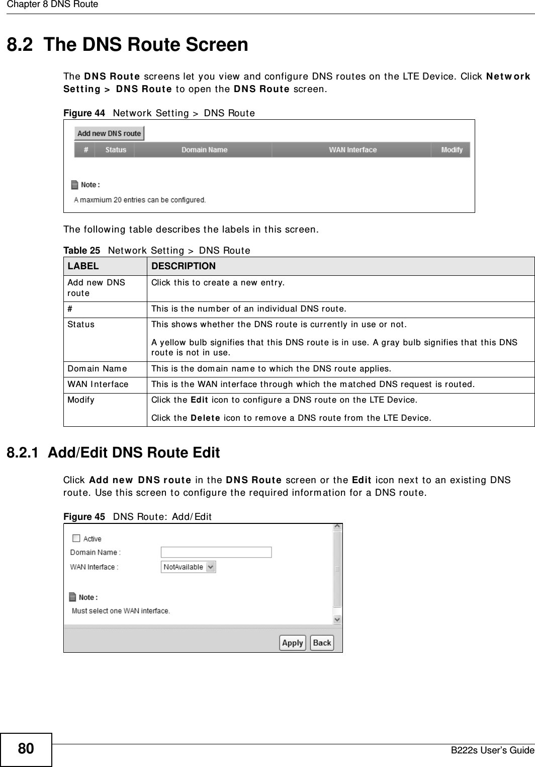 Chapter 8 DNS RouteB222s User’s Guide808.2  The DNS Route ScreenThe DN S Rou t e screens let  you view and configure DNS rout es on t he LTE Device. Click N et w or k  Set t ing &gt;  D NS Rout e t o open t he D N S Rout e screen. Figure 44   Net work Set ting &gt;  DNS Rout eThe following t able describes t he labels in t his screen. 8.2.1  Add/Edit DNS Route Edit  Click Add ne w  DN S r out e  in t he DN S Rou t e screen or t he Ed it  icon next t o an exist ing DNS rout e. Use t his screen t o configure t he required inform at ion for  a DNS route. Figure 45   DNS Route:  Add/ Edit  Table 25   Network Sett ing &gt;  DNS RouteLABEL DESCRIPTIONAdd new DNS routeClick t his t o creat e a new entr y.#This is t he num ber of an individual DNS route.St atus This shows whether t he DNS rout e is currently in use or not .A yellow bulb signifies t hat  t his DNS route is in use. A gray bulb signifies t hat t his DNS route is not in use.Dom ain Nam e This is t he dom ain nam e t o which t he DNS rout e applies. WAN I nt erface This is t he WAN int erface t hrough which t he m atched DNS request  is routed. Modify Click the Ed it  icon to configure a DNS route on t he LTE Device.Click t he D e le t e icon t o rem ove a DNS rout e from  t he LTE Device. 
