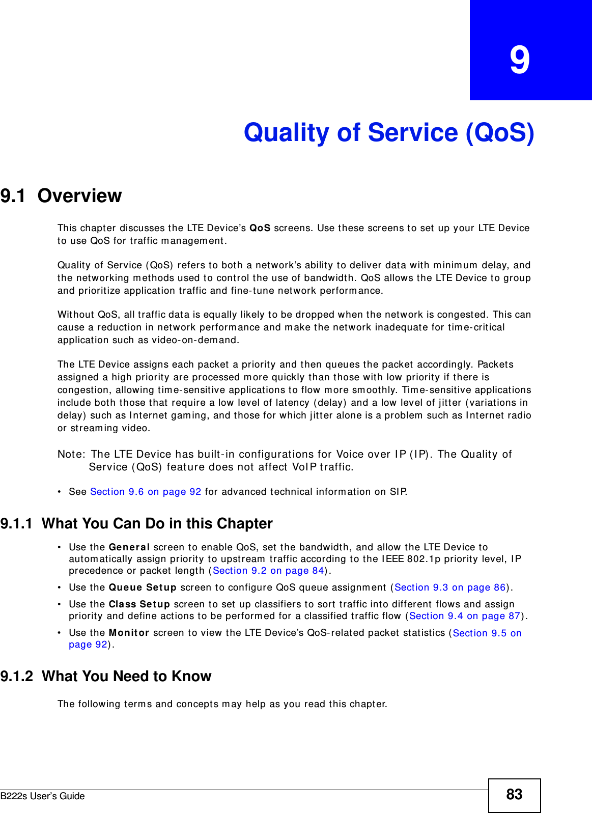 B222s User’s Guide 83CHAPTER   9Quality of Service (QoS)9.1  OverviewThis chapt er  discusses t he LTE Device’s QoS screens. Use t hese screens to set  up your LTE Device to use QoS for traffic m anagem ent . Quality of Service ( QoS)  refers to bot h a network’s ability t o deliver data with m inim um  delay, and the net working m ethods used t o cont rol t he use of bandwidth. QoS allows the LTE Device t o group and prioritize applicat ion traffic and fine- t une network perform ance. Wit hout QoS, all t raffic dat a is equally likely t o be dropped when t he net work is congested. This can cause a reduct ion in network perform ance and m ake t he net work inadequate for t im e- critical application such as video-on- dem and.The LTE Device assigns each packet  a pr iorit y and t hen queues t he packet  accordingly. Packet s assigned a high priorit y are pr ocessed m ore quickly than t hose with low priorit y if t here is congestion, allowing tim e- sensit ive applications to flow m ore sm oothly. Tim e- sensitive applicat ions include bot h t hose t hat  require a low level of lat ency (delay)  and a low  level of j itt er (variat ions in delay)  such as I nternet  gam ing, and t hose for which j itt er alone is a problem  such as I nt ernet radio or st ream ing video.Note:  The LTE Device has built -in configurations for Voice over I P ( I P) . The Quality of Service ( QoS) feature does not  affect VoI P t raffic. • See Section 9.6 on page 92 for advanced t echnical inform ation on SI P.9.1.1  What You Can Do in this Chapter• Use the Genera l screen to enable QoS, set the bandwidt h, and allow t he LTE Device t o autom atically assign priorit y t o upstream  traffic according to t he I EEE 802.1p pr iorit y level, I P precedence or packet length ( Section 9.2 on page 84) .• Use the Queue Se t up screen t o configure QoS queue assignm ent (Sect ion 9.3 on page 86) .• Use the Cla ss Set up screen t o set up classifiers t o sort  t raffic into different  flows and assign priorit y and define actions to be perform ed for a classified traffic flow (Sect ion 9.4 on page 87) .• Use the M on it o r screen t o view the LTE Device’s QoS- relat ed packet st atist ics ( Sect ion 9.5 on page 92) .9.1.2  What You Need to KnowThe following term s and concept s m ay help as you read this chapt er.