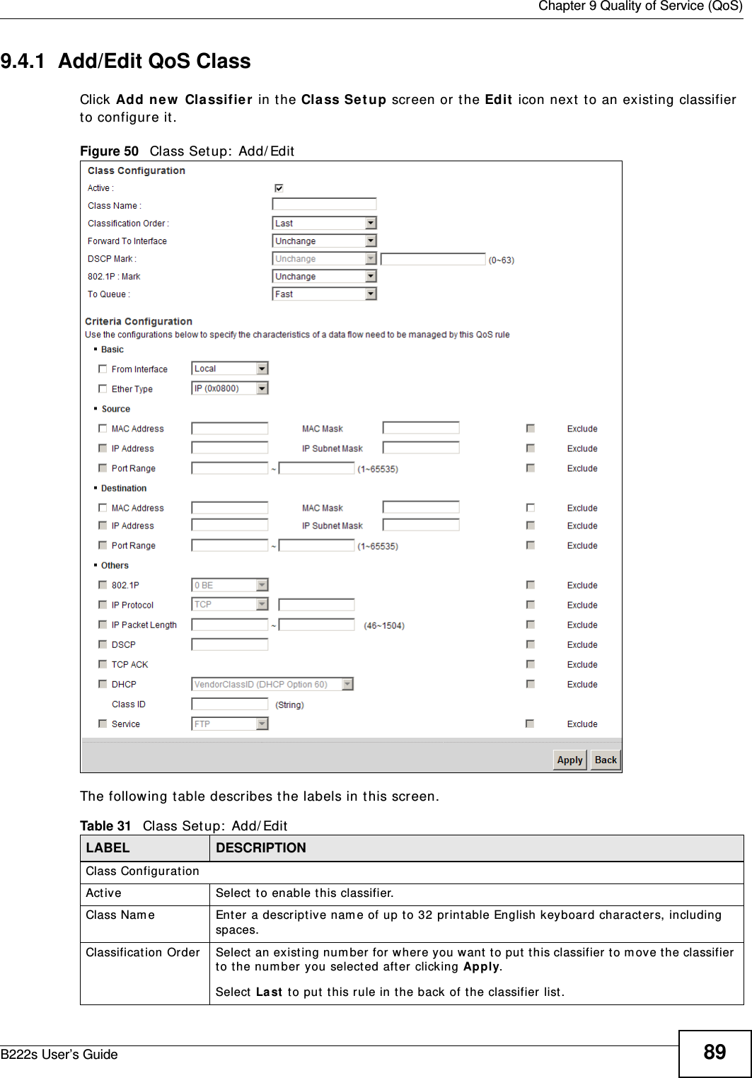  Chapter 9 Quality of Service (QoS)B222s User’s Guide 899.4.1  Add/Edit QoS Class Click Add new  Classifie r in the Cla ss Set up screen or t he Edit  icon next  t o an existing classifier to configure it .Figure 50   Class Setup:  Add/ EditThe following t able describes t he labels in t his screen.  Table 31   Class Set up:  Add/ EditLABEL DESCRIPTIONClass Configurat ionAct ive Select t o enable t his classifier.Class Nam e Enter a descript ive nam e of up to 32 print able English keyboard charact ers, including spaces.Classification Order Select  an exist ing num ber for where you want  t o put  this classifier t o m ove t he classifier to t he num ber you select ed aft er clicking Apply.Select  La st  to put  t his rule in t he back of t he classifier list .