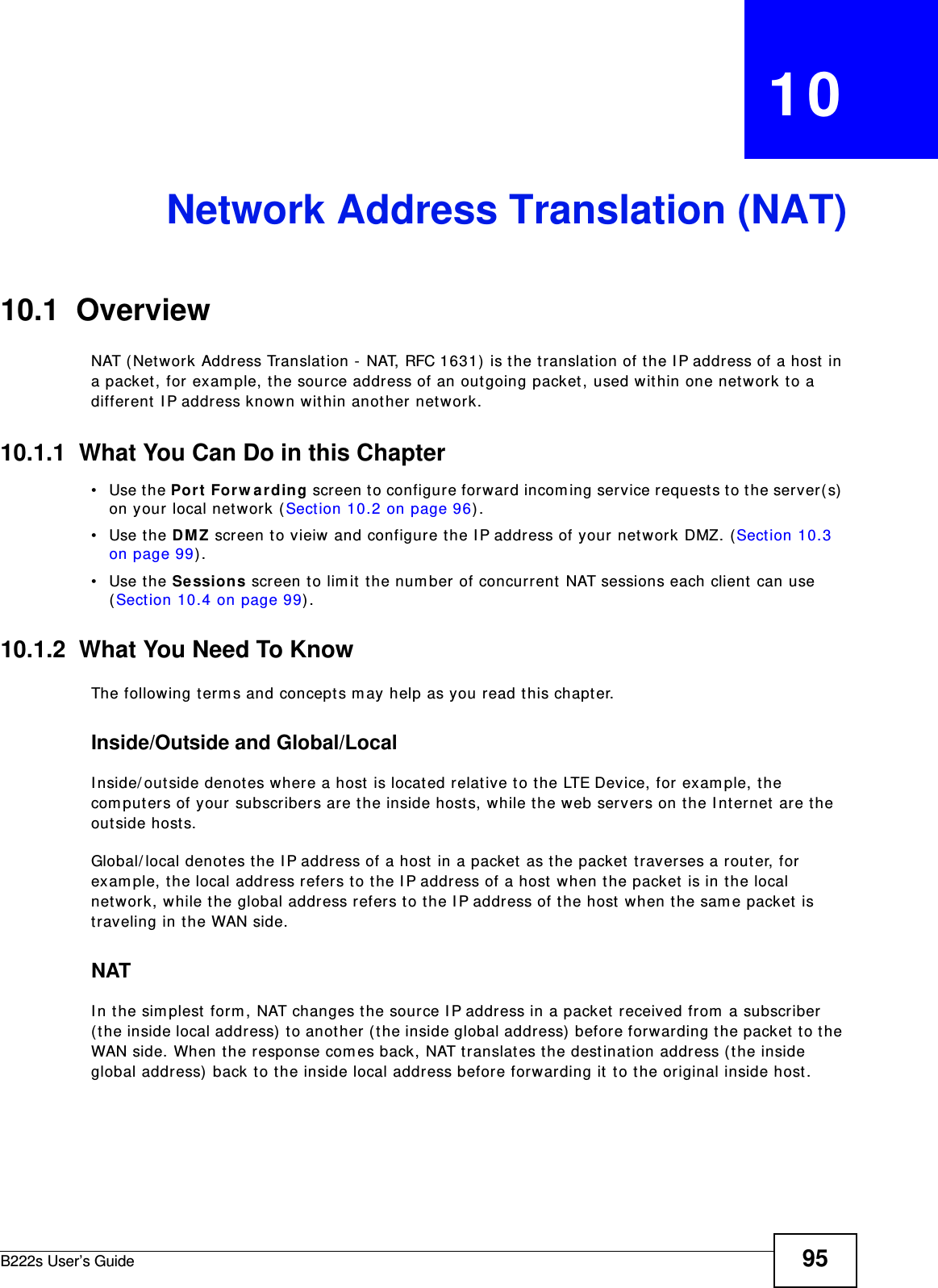 B222s User’s Guide 95CHAPTER   10Network Address Translation (NAT)10.1  Overview NAT ( Net work Address Translat ion - NAT, RFC 1631)  is the t ranslation of t he I P address of a host in a packet , for  exam ple, t he source address of an out going packet , used within one net work t o a different  I P address known within anot her network.10.1.1  What You Can Do in this Chapter• Use the Port  For w arding screen t o configure forward incom ing service request s to t he server( s)  on your local network ( Sect ion 10.2 on page 96) .• Use the DMZ screen t o vieiw and configure t he I P address of your net work DMZ. ( Sect ion 10.3 on page 99) . • Use the Sessions screen to lim it the num ber of concurrent NAT sessions each client can use (Section 10.4 on page 99) . 10.1.2  What You Need To KnowThe following term s and concept s m ay help as you read this chapt er.Inside/Outside and Global/LocalI nside/ out side denot es where a host is located relat ive t o t he LTE Device, for exam ple, t he com puters of your subscribers are the inside hosts, while t he web servers on the I nt ernet  are the out side host s. Global/ local denot es the I P address of a host  in a packet  as t he packet traverses a r out er, for exam ple, t he local address refers t o the I P address of a host  when the packet is in t he local network, while t he global address refers t o t he I P address of t he host w hen t he sam e packet  is traveling in t he WAN side. NATI n t he sim plest form , NAT changes the sour ce I P address in a packet  received from  a subscriber ( t he inside local address)  t o anot her ( the inside global address)  before forwarding t he packet t o t he WAN side. When t he response com es back, NAT t ranslat es the destinat ion address ( the inside global addr ess)  back t o t he inside local address before forwarding it  t o the original inside host.