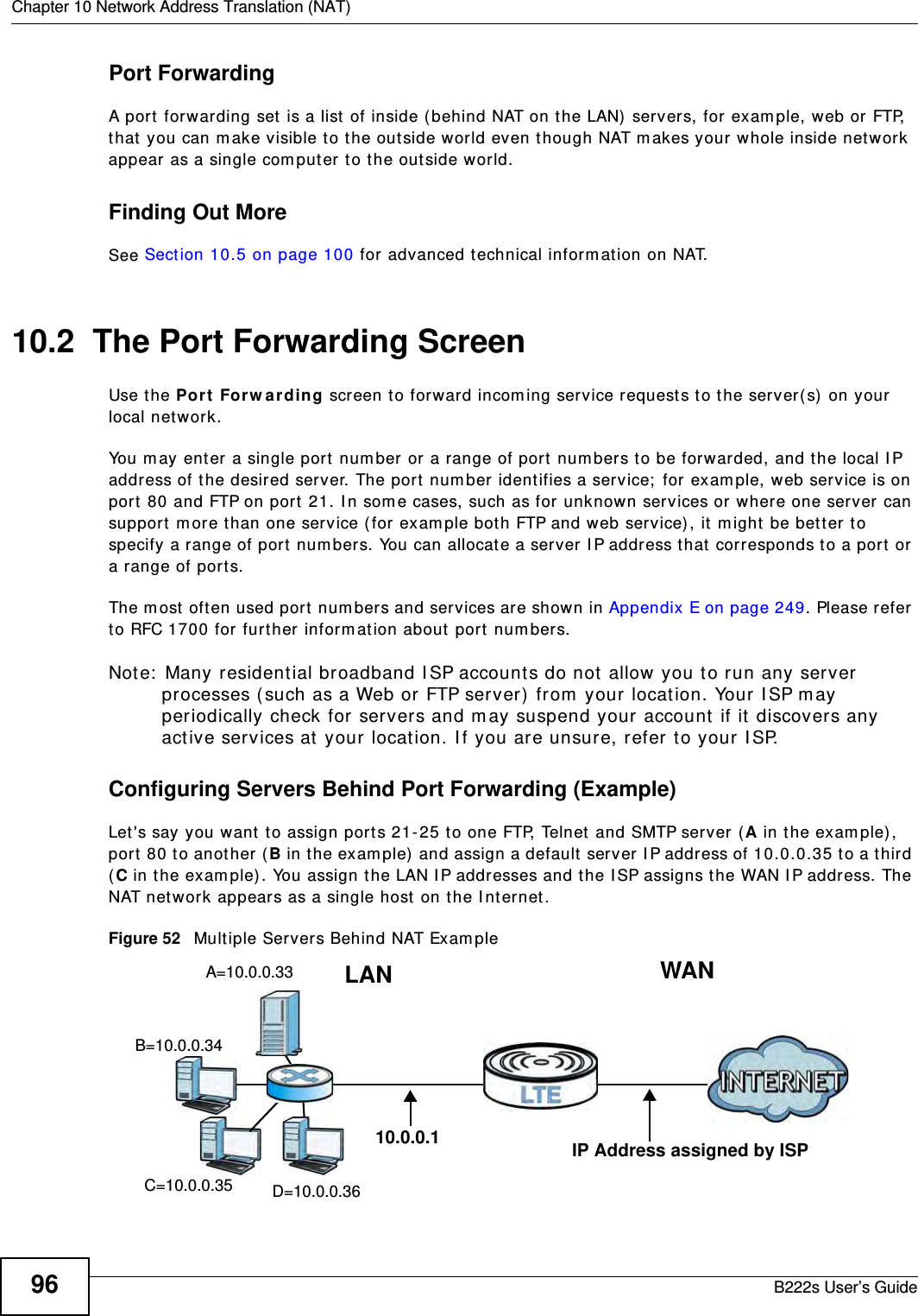 Chapter 10 Network Address Translation (NAT)B222s User’s Guide96Port ForwardingA port  forwarding set is a list of inside (behind NAT on t he LAN)  servers, for exam ple, web or FTP, that  you can m ake visible to t he out side w orld even though NAT m akes your whole inside network appear as a single com put er to t he out side wor ld.Finding Out MoreSee Sect ion 10.5 on page 100 for advanced technical inform at ion on NAT.10.2  The Port Forwarding Screen Use t he Port For w arding screen to forward incom ing service requests t o t he server( s) on your local net work.You m ay ent er a single port  num ber or a range of port  num bers t o be forwarded, and t he local I P address of the desired server. The port  num ber identifies a service;  for exam ple, web service is on port  80 and FTP on port  21. I n som e cases, such as for unknown ser vices or where one server can support  m ore t han one service ( for exam ple bot h FTP and web service) , it m ight  be bett er to specify a range of port  num bers. You can allocate a server I P address t hat  corresponds t o a port or a range of port s.The m ost  oft en used port num bers and services are shown in Appendix E on page 249. Please refer to RFC 1700 for furt her inform ation about  port  num bers. Note:  Many resident ial broadband I SP account s do not allow you t o run any server processes ( such as a Web or FTP server)  from  your locat ion. Your I SP m ay periodically check for servers and m ay suspend your account  if it  discovers any act ive services at  your locat ion. I f you ar e unsure, r efer t o your I SP.Configuring Servers Behind Port Forwarding (Example)Let&apos;s say you want  t o assign port s 21- 25 t o one FTP, Telnet and SMTP server (A in t he exam ple) , port  80 t o another ( B in t he exam ple) and assign a default  server I P address of 10.0.0.35 to a t hird (C in the exam ple) . You assign t he LAN I P addr esses and t he I SP assigns t he WAN I P address. The NAT net work appears as a single host on t he I nt er net .Figure 52   Mult iple Servers Behind NAT Exam pleA=10.0.0.33D=10.0.0.36C=10.0.0.35B=10.0.0.34WANLAN10.0.0.1 IP Address assigned by ISP