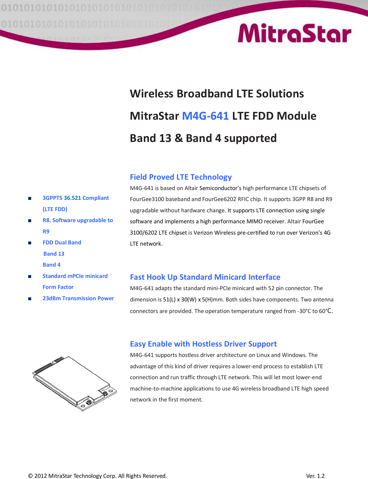  © 2012 MitraStar Technology Corp. All Rights Reserved.                                              Ver. 1.2               3GPPTS 36.521 Compliant (LTE FDD)  R8. Software upgradable to R9  FDD Dual Band Band 13  Band 4   Standard mPCIe minicard Form Factor  23dBm Transmission Power          Wireless Broadband LTE Solutions MitraStar M4G-641 LTE FDD Module Band 13 &amp; Band 4 supported   Field Proved LTE Technology  M4G-641 is based on Altair Semiconductor’s high performance LTE chipsets of FourGee3100 baseband and FourGee6202 RFIC chip. It supports 3GPP R8 and R9 upgradable without hardware change. It supports LTE connection using single software and implements a high performance MIMO receiver. Altair FourGee 3100/6202 LTE chipset is Verizon Wireless pre-certified to run over Verizon’s 4G LTE network.    Fast Hook Up Standard Minicard Interface  M4G-641 adapts the standard mini-PCIe minicard with 52 pin connector. The dimension is 51(L) x 30(W) x 5(H)mm. Both sides have components. Two antenna connectors are provided. The operation temperature ranged from -30°C to 60°C.   Easy Enable with Hostless Driver Support M4G-641 supports hostless driver architecture on Linux and Windows. The advantage of this kind of driver requires a lower-end process to establish LTE connection and run traffic through LTE network. This will let most lower-end machine-to-machine applications to use 4G wireless broadband LTE high speed network in the first moment.  
