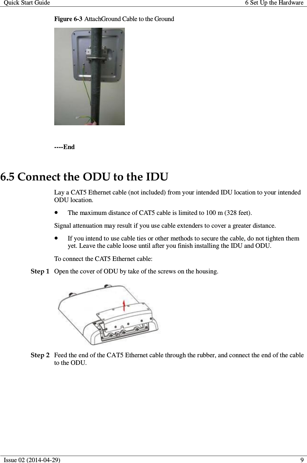 Quick Start Guide 6 Set Up the Hardware  Issue 02 (2014-04-29)  9  Figure 6-3 AttachGround Cable to the Ground   ----End 6.5 Connect the ODU to the IDU Lay a CAT5 Ethernet cable (not included) from your intended IDU location to your intended ODU location.  The maximum distance of CAT5 cable is limited to 100 m (328 feet). Signal attenuation may result if you use cable extenders to cover a greater distance.  If you intend to use cable ties or other methods to secure the cable, do not tighten them yet. Leave the cable loose until after you finish installing the IDU and ODU. To connect the CAT5 Ethernet cable: Step 1 Open the cover of ODU by take of the screws on the housing.  Step 2 Feed the end of the CAT5 Ethernet cable through the rubber, and connect the end of the cable to the ODU. 