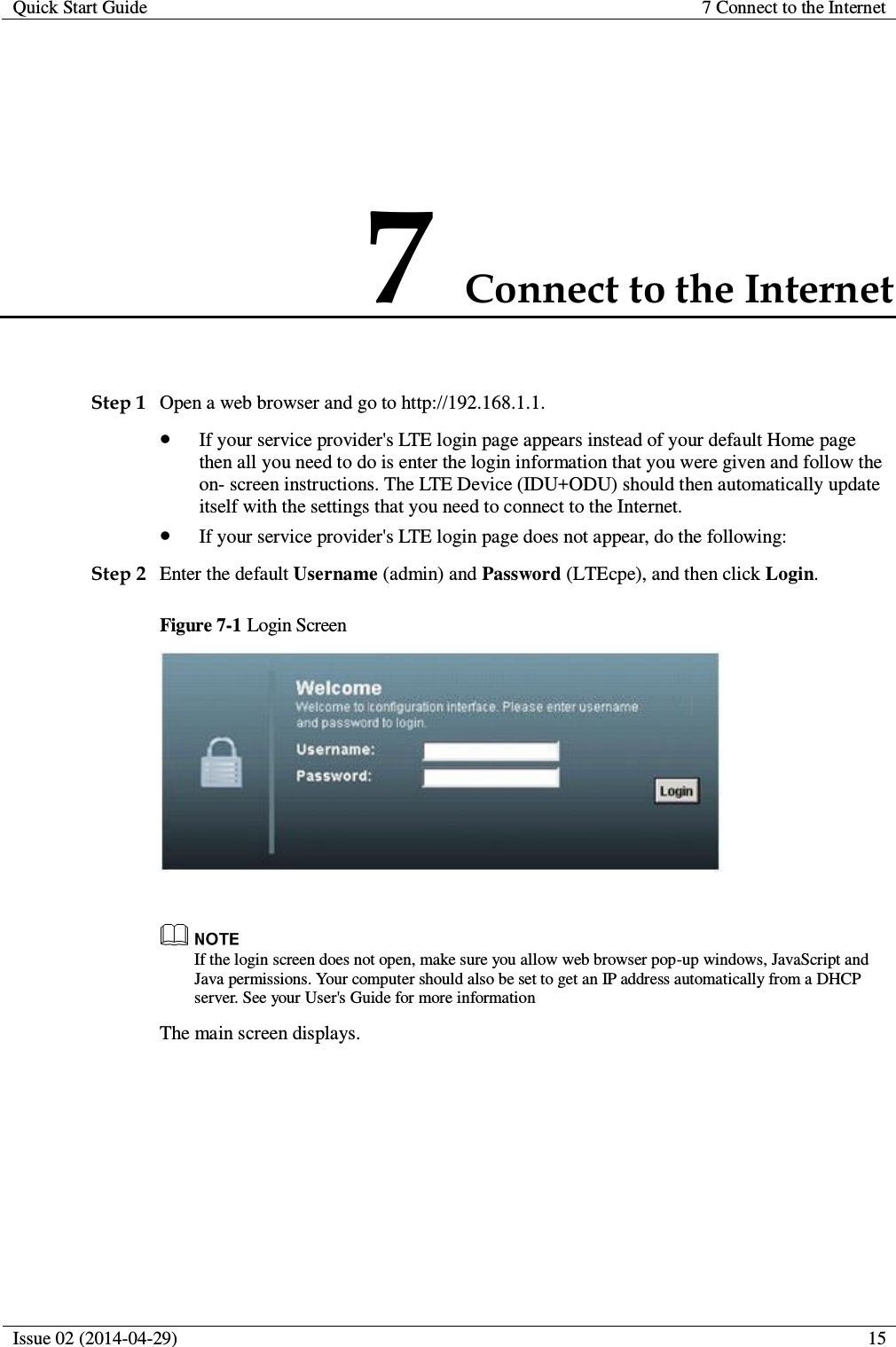 Quick Start Guide 7 Connect to the Internet  Issue 02 (2014-04-29)  15  7 Connect to the Internet Step 1 Open a web browser and go to http://192.168.1.1.  If your service provider&apos;s LTE login page appears instead of your default Home page then all you need to do is enter the login information that you were given and follow the on- screen instructions. The LTE Device (IDU+ODU) should then automatically update itself with the settings that you need to connect to the Internet.  If your service provider&apos;s LTE login page does not appear, do the following: Step 2 Enter the default Username (admin) and Password (LTEcpe), and then click Login. Figure 7-1 Login Screen    If the login screen does not open, make sure you allow web browser pop-up windows, JavaScript and Java permissions. Your computer should also be set to get an IP address automatically from a DHCP server. See your User&apos;s Guide for more information The main screen displays. 