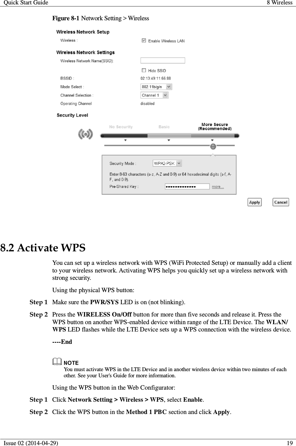 Quick Start Guide 8 Wireless  Issue 02 (2014-04-29)  19  Figure 8-1 Network Setting &gt; Wireless   8.2 Activate WPS You can set up a wireless network with WPS (WiFi Protected Setup) or manually add a client to your wireless network. Activating WPS helps you quickly set up a wireless network with strong security. Using the physical WPS button: Step 1 Make sure the PWR/SYS LED is on (not blinking). Step 2 Press the WIRELESS On/Off button for more than five seconds and release it. Press the WPS button on another WPS-enabled device within range of the LTE Device. The WLAN/ WPS LED flashes while the LTE Device sets up a WPS connection with the wireless device. ----End  You must activate WPS in the LTE Device and in another wireless device within two minutes of each other. See your User&apos;s Guide for more information. Using the WPS button in the Web Configurator: Step 1 Click Network Setting &gt; Wireless &gt; WPS, select Enable. Step 2 Click the WPS button in the Method 1 PBC section and click Apply. 
