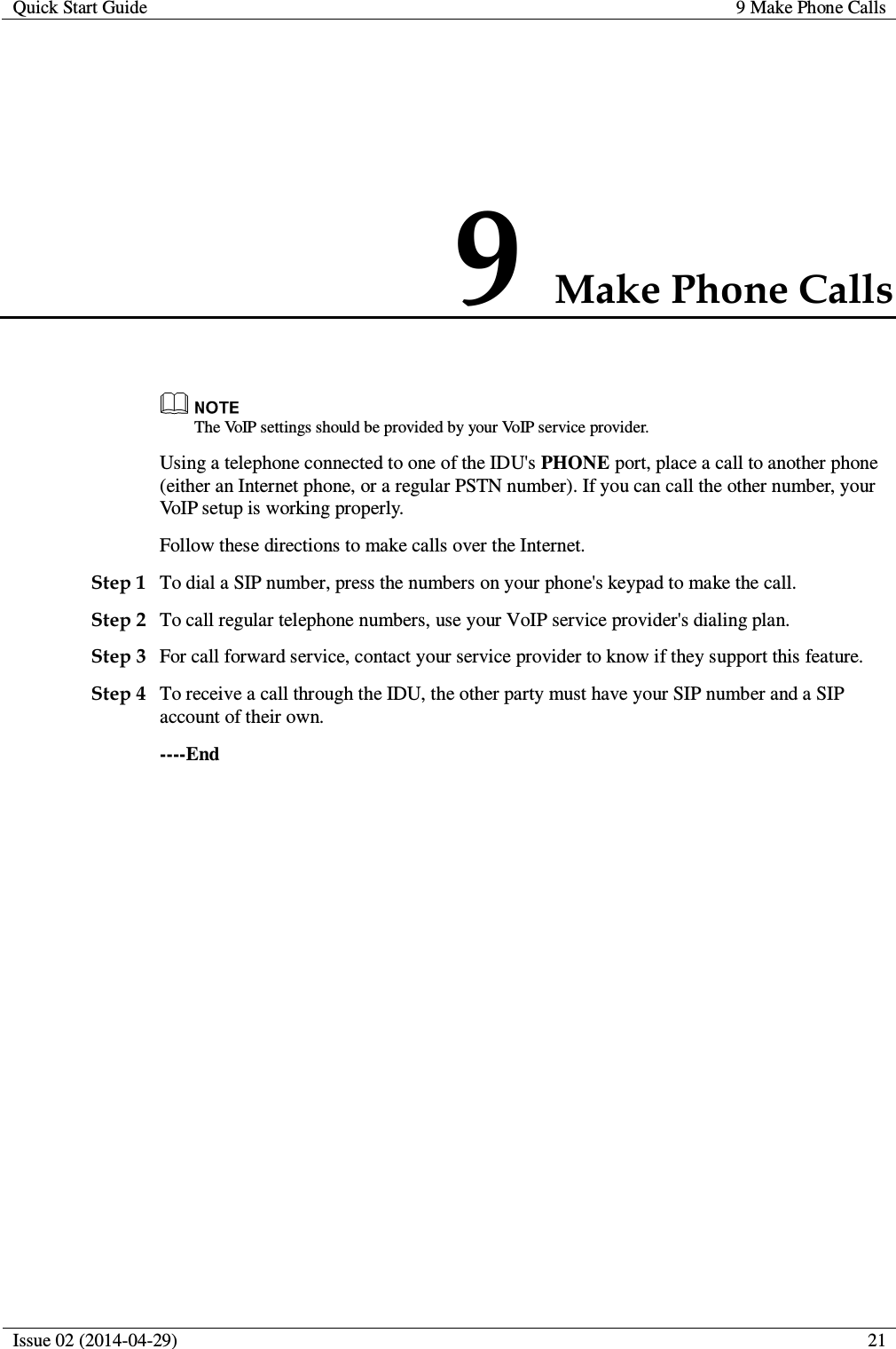 Quick Start Guide 9 Make Phone Calls  Issue 02 (2014-04-29)  21  9 Make Phone Calls  The VoIP settings should be provided by your VoIP service provider. Using a telephone connected to one of the IDU&apos;s PHONE port, place a call to another phone (either an Internet phone, or a regular PSTN number). If you can call the other number, your VoIP setup is working properly. Follow these directions to make calls over the Internet. Step 1 To dial a SIP number, press the numbers on your phone&apos;s keypad to make the call. Step 2 To call regular telephone numbers, use your VoIP service provider&apos;s dialing plan. Step 3 For call forward service, contact your service provider to know if they support this feature. Step 4 To receive a call through the IDU, the other party must have your SIP number and a SIP account of their own. ----End 