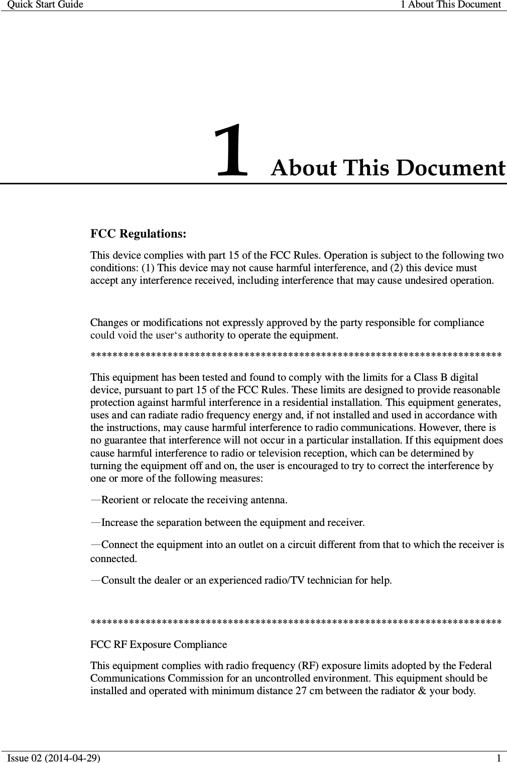  Quick Start Guide 1 About This Document  Issue 02 (2014-04-29)  1  1 About This Document FCC Regulations: This device complies with part 15 of the FCC Rules. Operation is subject to the following two conditions: (1) This device may not cause harmful interference, and (2) this device must accept any interference received, including interference that may cause undesired operation.  Changes or modifications not expressly approved by the party responsible for compliance could void the user‘s authority to operate the equipment. *************************************************************************** This equipment has been tested and found to comply with the limits for a Class B digital device, pursuant to part 15 of the FCC Rules. These limits are designed to provide reasonable protection against harmful interference in a residential installation. This equipment generates, uses and can radiate radio frequency energy and, if not installed and used in accordance with the instructions, may cause harmful interference to radio communications. However, there is no guarantee that interference will not occur in a particular installation. If this equipment does cause harmful interference to radio or television reception, which can be determined by turning the equipment off and on, the user is encouraged to try to correct the interference by one or more of the following measures: —Reorient or relocate the receiving antenna. —Increase the separation between the equipment and receiver. —Connect the equipment into an outlet on a circuit different from that to which the receiver is connected. —Consult the dealer or an experienced radio/TV technician for help.  *************************************************************************** FCC RF Exposure Compliance This equipment complies with radio frequency (RF) exposure limits adopted by the Federal Communications Commission for an uncontrolled environment. This equipment should be installed and operated with minimum distance 27 cm between the radiator &amp; your body.