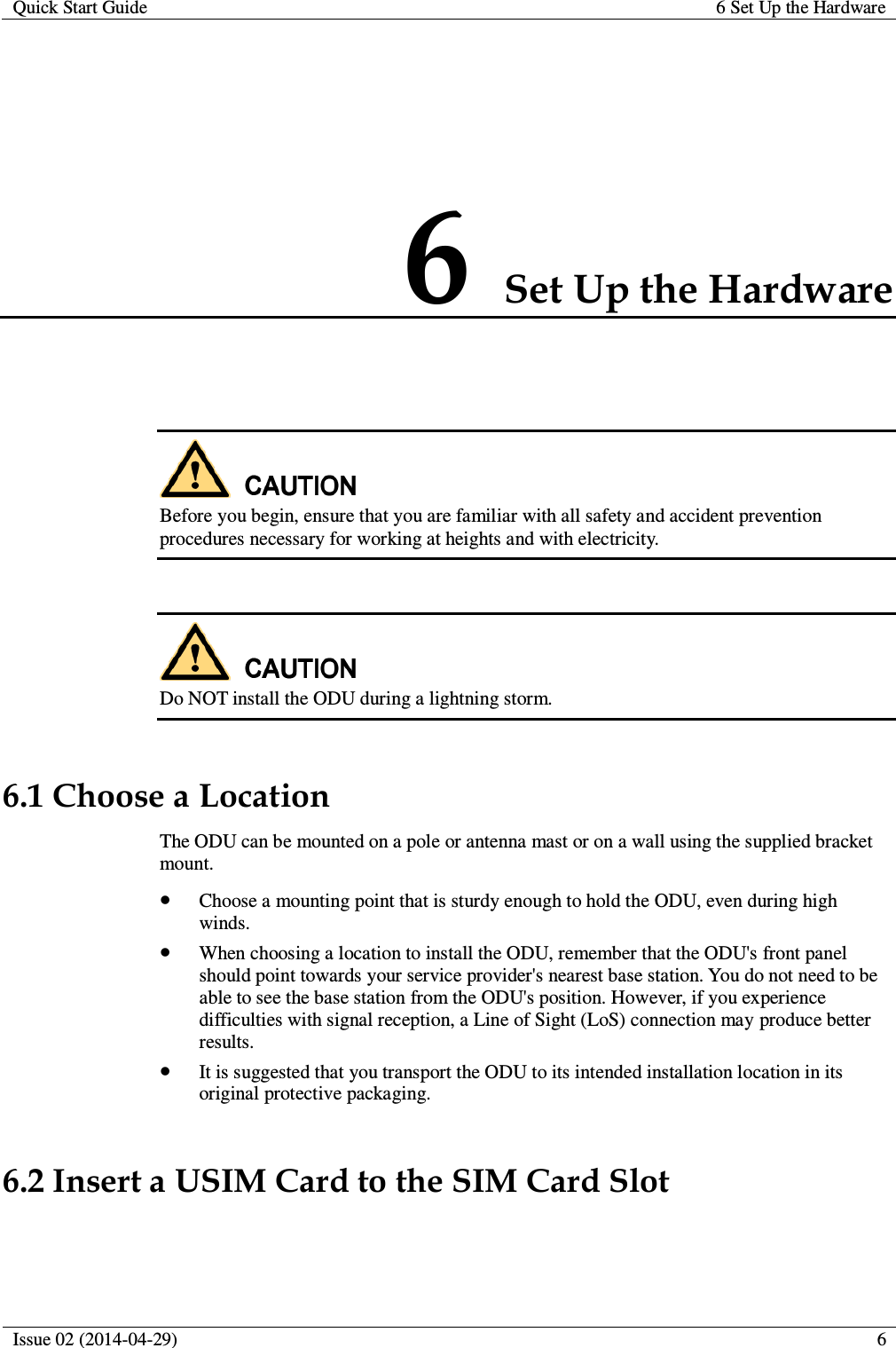 Quick Start Guide 6 Set Up the Hardware  Issue 02 (2014-04-29)  6  6 Set Up the Hardware   Before you begin, ensure that you are familiar with all safety and accident prevention procedures necessary for working at heights and with electricity.   Do NOT install the ODU during a lightning storm. 6.1 Choose a Location The ODU can be mounted on a pole or antenna mast or on a wall using the supplied bracket mount.  Choose a mounting point that is sturdy enough to hold the ODU, even during high winds.  When choosing a location to install the ODU, remember that the ODU&apos;s front panel should point towards your service provider&apos;s nearest base station. You do not need to be able to see the base station from the ODU&apos;s position. However, if you experience difficulties with signal reception, a Line of Sight (LoS) connection may produce better results.  It is suggested that you transport the ODU to its intended installation location in its original protective packaging. 6.2 Insert a USIM Card to the SIM Card Slot  