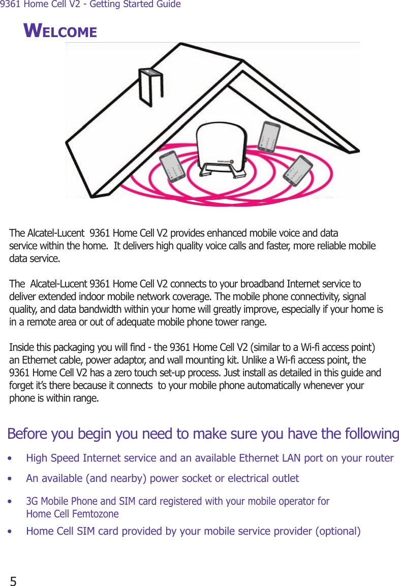 9361 Home Cell V2 - Getting Started Guide5WELCOMEBefore you begin you need to make sure you have the following:•  High Speed Internet service and an available Ethernet LAN port on your router•  An available (and nearby) power socket or electrical outlet• 3G Mobile Phone and SIM card registered with your mobile operator for Home Cell Femtozone•  Home Cell SIM card provided by your mobile service provider (optional)The Alcatel-Lucent  9361 Home Cell V2 provides enhanced mobile voice and data service within the home.  It delivers high quality voice calls and faster, more reliable mobile data service.  The  Alcatel-Lucent 9361 Home Cell V2 connects to your broadband Internet service to  deliver extended indoor mobile network coverage. The mobile phone connectivity, signal quality, and data bandwidth within your home will greatly improve, especially if your home is in a remote area or out of adequate mobile phone tower range.  Inside this packaging you will find - the 9361 Home Cell V2 (similar to a Wi-fi access point) an Ethernet cable, power adaptor, and wall mounting kit. Unlike a Wi-fi access point, the 9361 Home Cell V2 has a zero touch set-up process. Just install as detailed in this guide and forget it’s there because it connects  to your mobile phone automatically whenever your phone is within range. 