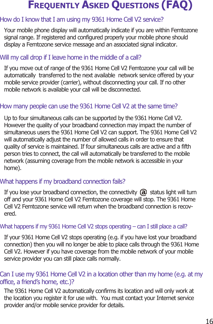 16FREQUENTLY ASKED QUESTIONS (FAQ)How do I know that I am using my 9361 Home Cell V2 service?Will my call drop if I leave home in the middle of a call?How many people can use the 9361 Home Cell V2 at the same time?What happens if my broadband connection fails?What happens if my 9361 Home Cell V2 stops operating – can I still place a call?Can I use my 9361 Home Cell V2 in a location other than my home (e.g. at my office, a friend’s home, etc.)?Your mobile phone display will automatically indicate if you are within Femtozone signal range. If registered and configured properly your mobile phone should display a Femtozone service message and an associated signal indicator.If you move out of range of the 9361 Home Cell V2 Femtozone your call will be automatically  transferred to the next available  network service offered by your mobile service provider (carrier), without disconnecting your call. If no other mobile network is available your call will be disconnected.Up to four simultaneous calls can be supported by the 9361 Home Cell V2. However the quality of your broadband connection may impact the number of simultaneous users the 9361 Home Cell V2 can support. The 9361 Home Cell V2 will automatically adjust the number of allowed calls in order to ensure that quality of service is maintained. If four simultaneous calls are active and a fifth person tries to connect, the call will automatically be transferred to the mobile network (assuming coverage from the mobile network is accessible in your home).If you lose your broadband connection, the connectivity        status light will turn off and your 9361 Home Cell V2 Femtozone coverage will stop. The 9361 Home Cell V2 Femtozone service will return when the broadband connection is recov-ered.If your 9361 Home Cell V2 stops operating (e.g. if you have lost your broadband connection) then you will no longer be able to place calls through the 9361 Home Cell V2. However if you have coverage from the mobile network of your mobile service provider you can still place calls normally.The 9361 Home Cell V2 automatically confirms its location and will only work at the location you register it for use with.  You must contact your Internet service provider and/or mobile service provider for details.